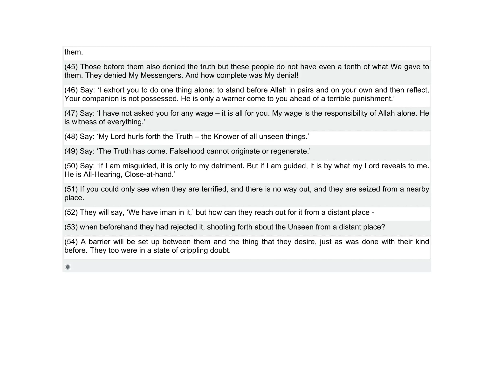 them.
(45) Those before them also denied the truth but these people do not have even a tenth of what We gave to
them. They denied My Messengers. And how complete was My denial!
(46) Say: ‘I exhort you to do one thing alone: to stand before Allah in pairs and on your own and then reflect.
Your companion is not possessed. He is only a warner come to you ahead of a terrible punishment.’
(47) Say: ‘I have not asked you for any wage – it is all for you. My wage is the responsibility of Allah alone. He
is witness of everything.’
(48) Say: ‘My Lord hurls forth the Truth – the Knower of all unseen things.’
(49) Say: ‘The Truth has come. Falsehood cannot originate or regenerate.’
(50) Say: ‘If I am misguided, it is only to my detriment. But if I am guided, it is by what my Lord reveals to me.
He is All-Hearing, Close-at-hand.’
(51) If you could only see when they are terrified, and there is no way out, and they are seized from a nearby
place.
(52) They will say, ‘We have iman in it,’ but how can they reach out for it from a distant place -
(53) when beforehand they had rejected it, shooting forth about the Unseen from a distant place?
(54) A barrier will be set up between them and the thing that they desire, just as was done with their kind
before. They too were in a state of crippling doubt.
 