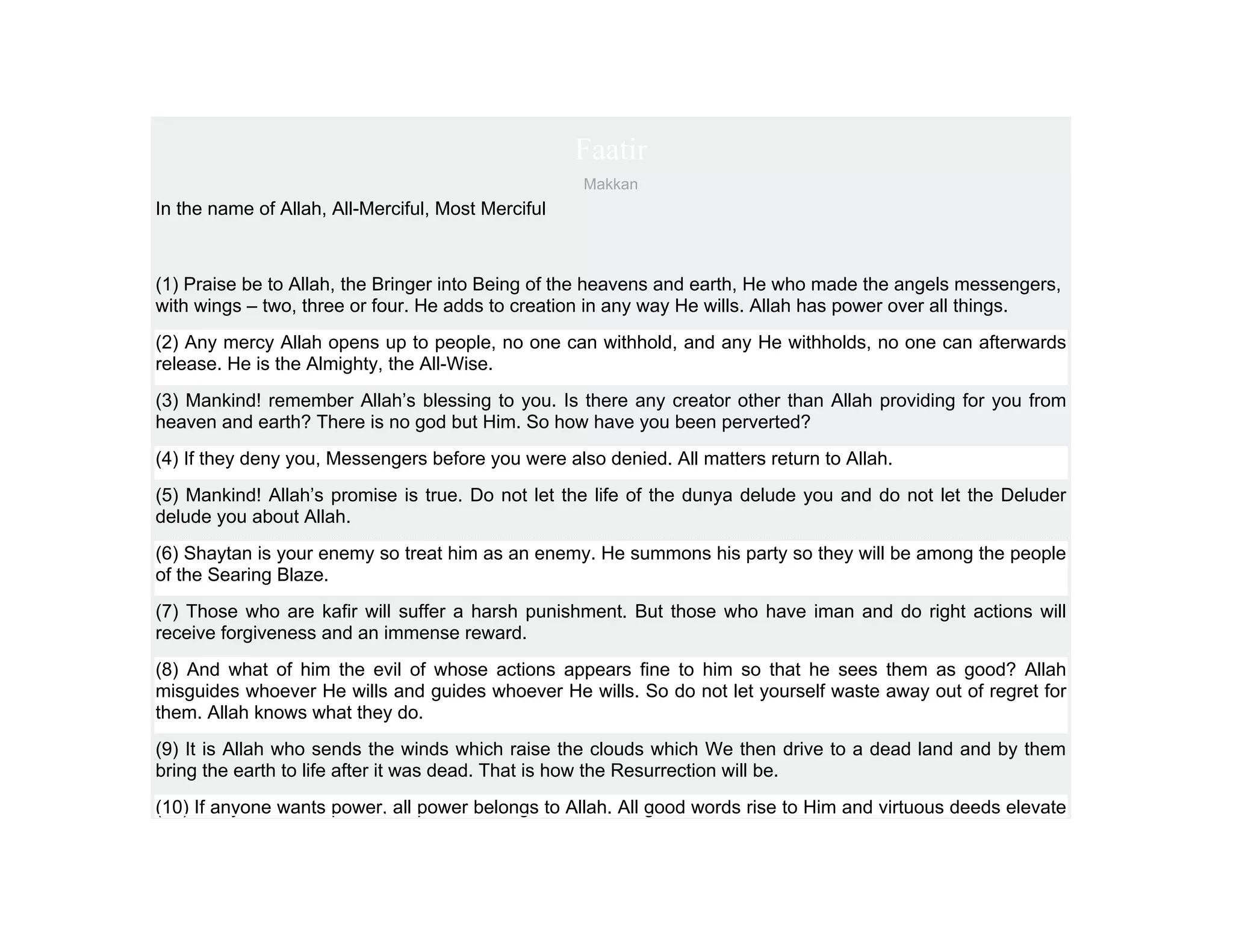 Faatir
                                                    Makkan
In the name of Allah, All-Merciful, Most Merciful



(1) Praise be to Allah, the Bringer into Being of the heavens and earth, He who made the angels messengers,
with wings – two, three or four. He adds to creation in any way He wills. Allah has power over all things.
(2) Any mercy Allah opens up to people, no one can withhold, and any He withholds, no one can afterwards
release. He is the Almighty, the All-Wise.
(3) Mankind! remember Allah’s blessing to you. Is there any creator other than Allah providing for you from
heaven and earth? There is no god but Him. So how have you been perverted?
(4) If they deny you, Messengers before you were also denied. All matters return to Allah.
(5) Mankind! Allah’s promise is true. Do not let the life of the dunya delude you and do not let the Deluder
delude you about Allah.
(6) Shaytan is your enemy so treat him as an enemy. He summons his party so they will be among the people
of the Searing Blaze.
(7) Those who are kafir will suffer a harsh punishment. But those who have iman and do right actions will
receive forgiveness and an immense reward.
(8) And what of him the evil of whose actions appears fine to him so that he sees them as good? Allah
misguides whoever He wills and guides whoever He wills. So do not let yourself waste away out of regret for
them. Allah knows what they do.
(9) It is Allah who sends the winds which raise the clouds which We then drive to a dead land and by them
bring the earth to life after it was dead. That is how the Resurrection will be.
(10) If anyone wants power, all power belongs to Allah. All good words rise to Him and virtuous deeds elevate
 