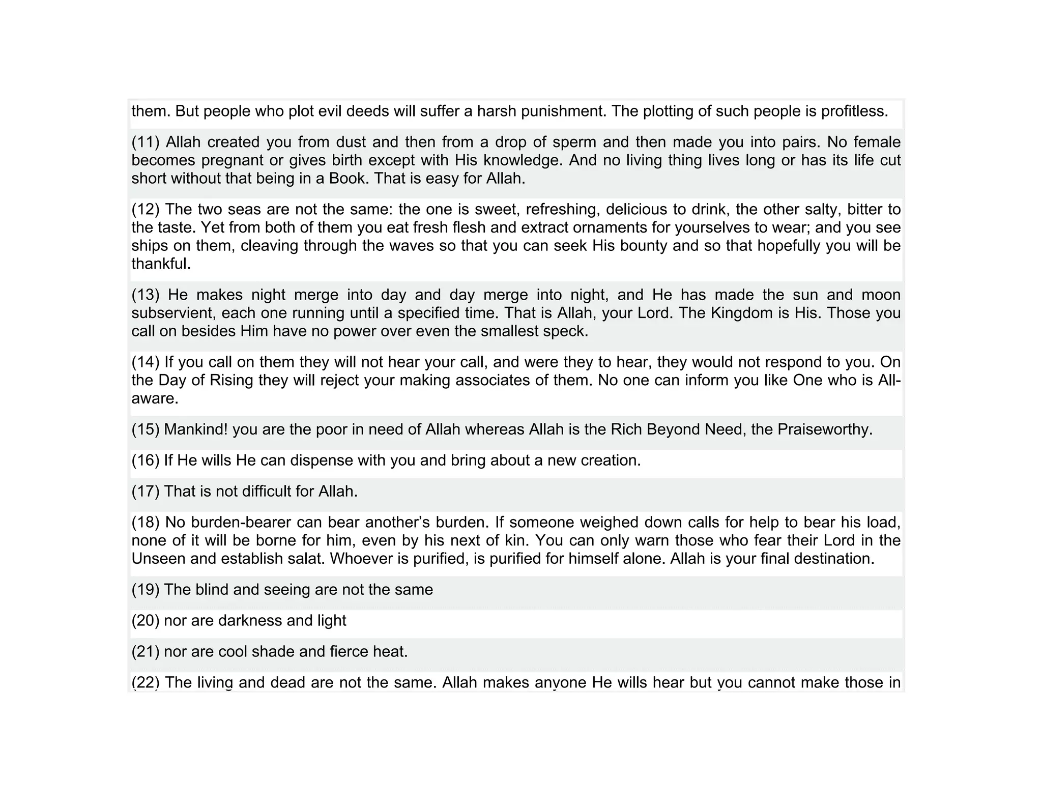 them. But people who plot evil deeds will suffer a harsh punishment. The plotting of such people is profitless.
(11) Allah created you from dust and then from a drop of sperm and then made you into pairs. No female
becomes pregnant or gives birth except with His knowledge. And no living thing lives long or has its life cut
short without that being in a Book. That is easy for Allah.
(12) The two seas are not the same: the one is sweet, refreshing, delicious to drink, the other salty, bitter to
the taste. Yet from both of them you eat fresh flesh and extract ornaments for yourselves to wear; and you see
ships on them, cleaving through the waves so that you can seek His bounty and so that hopefully you will be
thankful.
(13) He makes night merge into day and day merge into night, and He has made the sun and moon
subservient, each one running until a specified time. That is Allah, your Lord. The Kingdom is His. Those you
call on besides Him have no power over even the smallest speck.
(14) If you call on them they will not hear your call, and were they to hear, they would not respond to you. On
the Day of Rising they will reject your making associates of them. No one can inform you like One who is All-
aware.
(15) Mankind! you are the poor in need of Allah whereas Allah is the Rich Beyond Need, the Praiseworthy.
(16) If He wills He can dispense with you and bring about a new creation.
(17) That is not difficult for Allah.
(18) No burden-bearer can bear another’s burden. If someone weighed down calls for help to bear his load,
none of it will be borne for him, even by his next of kin. You can only warn those who fear their Lord in the
Unseen and establish salat. Whoever is purified, is purified for himself alone. Allah is your final destination.
(19) The blind and seeing are not the same
(20) nor are darkness and light
(21) nor are cool shade and fierce heat.
(22) The living and dead are not the same. Allah makes anyone He wills hear but you cannot make those in
 