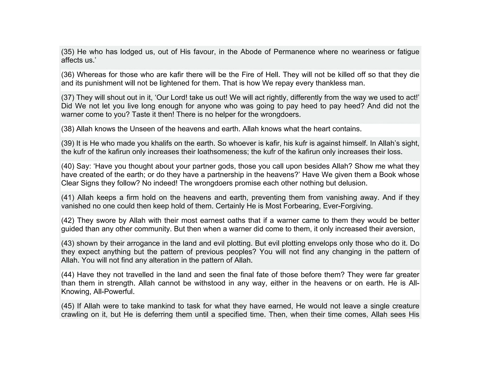 (35) He who has lodged us, out of His favour, in the Abode of Permanence where no weariness or fatigue
affects us.’
(36) Whereas for those who are kafir there will be the Fire of Hell. They will not be killed off so that they die
and its punishment will not be lightened for them. That is how We repay every thankless man.
(37) They will shout out in it, ‘Our Lord! take us out! We will act rightly, differently from the way we used to act!’
Did We not let you live long enough for anyone who was going to pay heed to pay heed? And did not the
warner come to you? Taste it then! There is no helper for the wrongdoers.
(38) Allah knows the Unseen of the heavens and earth. Allah knows what the heart contains.
(39) It is He who made you khalifs on the earth. So whoever is kafir, his kufr is against himself. In Allah’s sight,
the kufr of the kafirun only increases their loathsomeness; the kufr of the kafirun only increases their loss.
(40) Say: ‘Have you thought about your partner gods, those you call upon besides Allah? Show me what they
have created of the earth; or do they have a partnership in the heavens?’ Have We given them a Book whose
Clear Signs they follow? No indeed! The wrongdoers promise each other nothing but delusion.
(41) Allah keeps a firm hold on the heavens and earth, preventing them from vanishing away. And if they
vanished no one could then keep hold of them. Certainly He is Most Forbearing, Ever-Forgiving.
(42) They swore by Allah with their most earnest oaths that if a warner came to them they would be better
guided than any other community. But then when a warner did come to them, it only increased their aversion,
(43) shown by their arrogance in the land and evil plotting. But evil plotting envelops only those who do it. Do
they expect anything but the pattern of previous peoples? You will not find any changing in the pattern of
Allah. You will not find any alteration in the pattern of Allah.
(44) Have they not travelled in the land and seen the final fate of those before them? They were far greater
than them in strength. Allah cannot be withstood in any way, either in the heavens or on earth. He is All-
Knowing, All-Powerful.
(45) If Allah were to take mankind to task for what they have earned, He would not leave a single creature
crawling on it, but He is deferring them until a specified time. Then, when their time comes, Allah sees His
 
