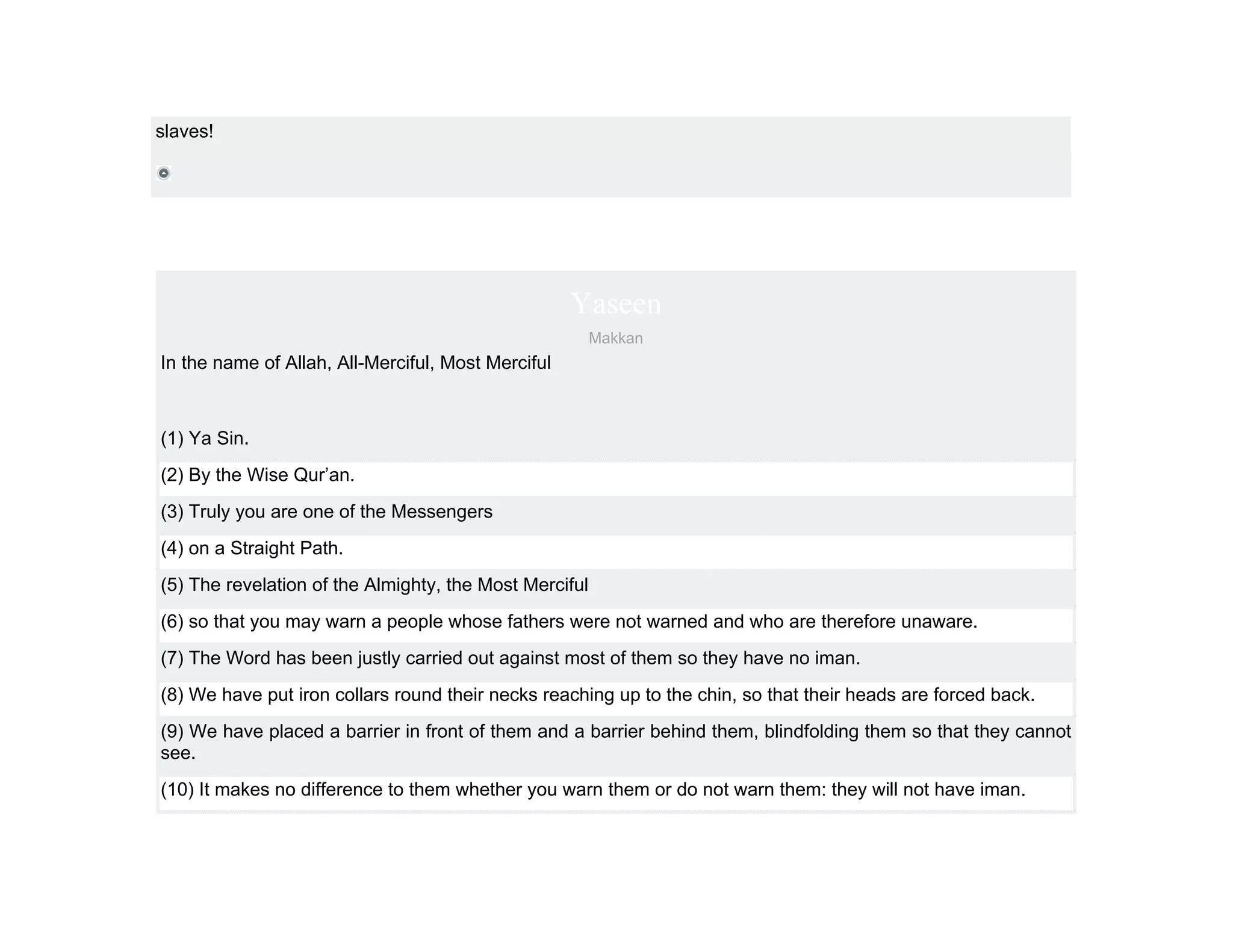slaves!




                                                    Yaseen
                                                        Makkan
In the name of Allah, All-Merciful, Most Merciful



(1) Ya Sin.
(2) By the Wise Qur’an.
(3) Truly you are one of the Messengers
(4) on a Straight Path.
(5) The revelation of the Almighty, the Most Merciful
(6) so that you may warn a people whose fathers were not warned and who are therefore unaware.
(7) The Word has been justly carried out against most of them so they have no iman.
(8) We have put iron collars round their necks reaching up to the chin, so that their heads are forced back.
(9) We have placed a barrier in front of them and a barrier behind them, blindfolding them so that they cannot
see.
(10) It makes no difference to them whether you warn them or do not warn them: they will not have iman.
 