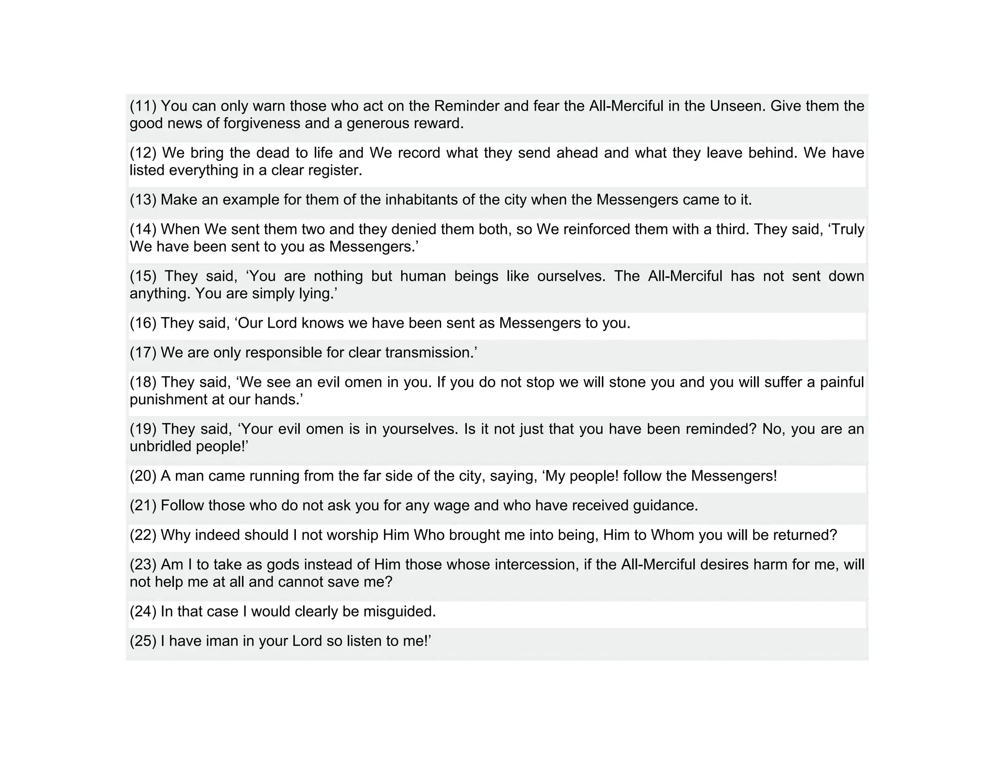 (11) You can only warn those who act on the Reminder and fear the All-Merciful in the Unseen. Give them the
good news of forgiveness and a generous reward.
(12) We bring the dead to life and We record what they send ahead and what they leave behind. We have
listed everything in a clear register.
(13) Make an example for them of the inhabitants of the city when the Messengers came to it.
(14) When We sent them two and they denied them both, so We reinforced them with a third. They said, ‘Truly
We have been sent to you as Messengers.’
(15) They said, ‘You are nothing but human beings like ourselves. The All-Merciful has not sent down
anything. You are simply lying.’
(16) They said, ‘Our Lord knows we have been sent as Messengers to you.
(17) We are only responsible for clear transmission.’
(18) They said, ‘We see an evil omen in you. If you do not stop we will stone you and you will suffer a painful
punishment at our hands.’
(19) They said, ‘Your evil omen is in yourselves. Is it not just that you have been reminded? No, you are an
unbridled people!’
(20) A man came running from the far side of the city, saying, ‘My people! follow the Messengers!
(21) Follow those who do not ask you for any wage and who have received guidance.
(22) Why indeed should I not worship Him Who brought me into being, Him to Whom you will be returned?
(23) Am I to take as gods instead of Him those whose intercession, if the All-Merciful desires harm for me, will
not help me at all and cannot save me?
(24) In that case I would clearly be misguided.
(25) I have iman in your Lord so listen to me!’
 