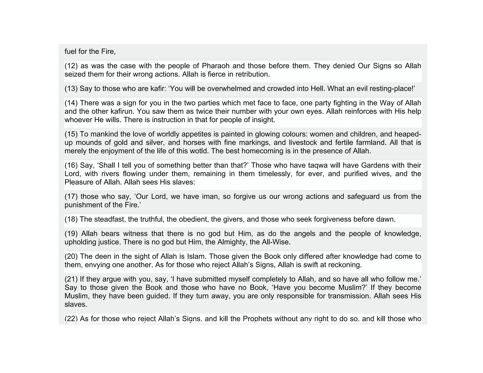 fuel for the Fire,
(12) as was the case with the people of Pharaoh and those before them. They denied Our Signs so Allah
seized them for their wrong actions. Allah is fierce in retribution.
(13) Say to those who are kafir: ‘You will be overwhelmed and crowded into Hell. What an evil resting-place!’
(14) There was a sign for you in the two parties which met face to face, one party fighting in the Way of Allah
and the other kafirun. You saw them as twice their number with your own eyes. Allah reinforces with His help
whoever He wills. There is instruction in that for people of insight.
(15) To mankind the love of worldly appetites is painted in glowing colours: women and children, and heaped-
up mounds of gold and silver, and horses with fine markings, and livestock and fertile farmland. All that is
merely the enjoyment of the life of this wotld. The best homecoming is in the presence of Allah.
(16) Say, ‘Shall I tell you of something better than that?’ Those who have taqwa will have Gardens with their
Lord, with rivers flowing under them, remaining in them timelessly, for ever, and purified wives, and the
Pleasure of Allah. Allah sees His slaves:
(17) those who say, ‘Our Lord, we have iman, so forgive us our wrong actions and safeguard us from the
punishment of the Fire.’
(18) The steadfast, the truthful, the obedient, the givers, and those who seek forgiveness before dawn.
(19) Allah bears witness that there is no god but Him, as do the angels and the people of knowledge,
upholding justice. There is no god but Him, the Almighty, the All-Wise.
(20) The deen in the sight of Allah is Islam. Those given the Book only differed after knowledge had come to
them, envying one another. As for those who reject Allah’s Signs, Allah is swift at reckoning.
(21) If they argue with you, say, ‘I have submitted myself completely to Allah, and so have all who follow me.’
Say to those given the Book and those who have no Book, ‘Have you become Muslim?’ If they become
Muslim, they have been guided. If they turn away, you are only responsible for transmission. Allah sees His
slaves.
(22) As for those who reject Allah’s Signs, and kill the Prophets without any right to do so, and kill those who
 
