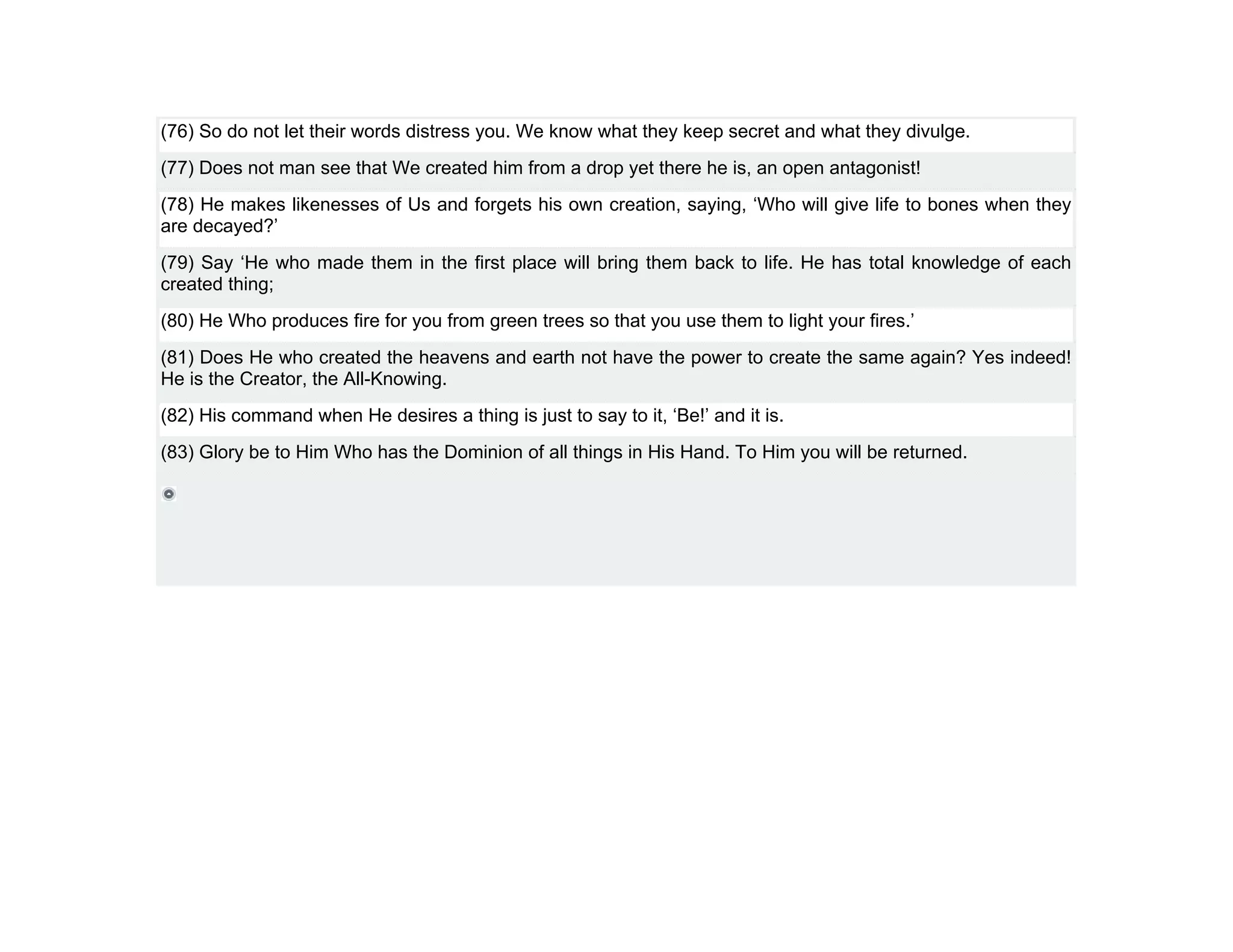 (76) So do not let their words distress you. We know what they keep secret and what they divulge.
(77) Does not man see that We created him from a drop yet there he is, an open antagonist!
(78) He makes likenesses of Us and forgets his own creation, saying, ‘Who will give life to bones when they
are decayed?’
(79) Say ‘He who made them in the first place will bring them back to life. He has total knowledge of each
created thing;
(80) He Who produces fire for you from green trees so that you use them to light your fires.’
(81) Does He who created the heavens and earth not have the power to create the same again? Yes indeed!
He is the Creator, the All-Knowing.
(82) His command when He desires a thing is just to say to it, ‘Be!’ and it is.
(83) Glory be to Him Who has the Dominion of all things in His Hand. To Him you will be returned.
 