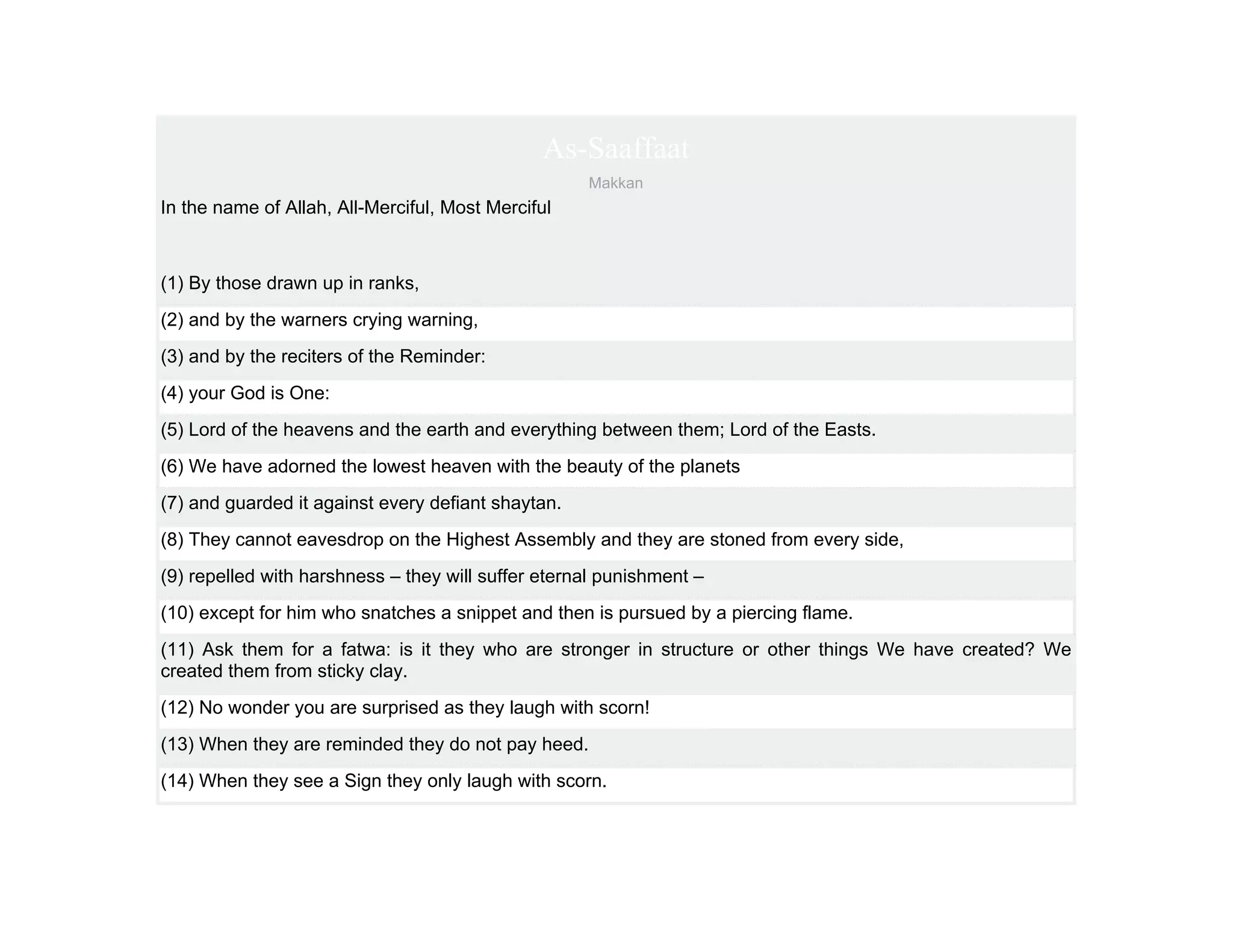 As-Saaffaat
                                                    Makkan
In the name of Allah, All-Merciful, Most Merciful



(1) By those drawn up in ranks,
(2) and by the warners crying warning,
(3) and by the reciters of the Reminder:
(4) your God is One:
(5) Lord of the heavens and the earth and everything between them; Lord of the Easts.
(6) We have adorned the lowest heaven with the beauty of the planets
(7) and guarded it against every defiant shaytan.
(8) They cannot eavesdrop on the Highest Assembly and they are stoned from every side,
(9) repelled with harshness – they will suffer eternal punishment –
(10) except for him who snatches a snippet and then is pursued by a piercing flame.
(11) Ask them for a fatwa: is it they who are stronger in structure or other things We have created? We
created them from sticky clay.
(12) No wonder you are surprised as they laugh with scorn!
(13) When they are reminded they do not pay heed.
(14) When they see a Sign they only laugh with scorn.
 