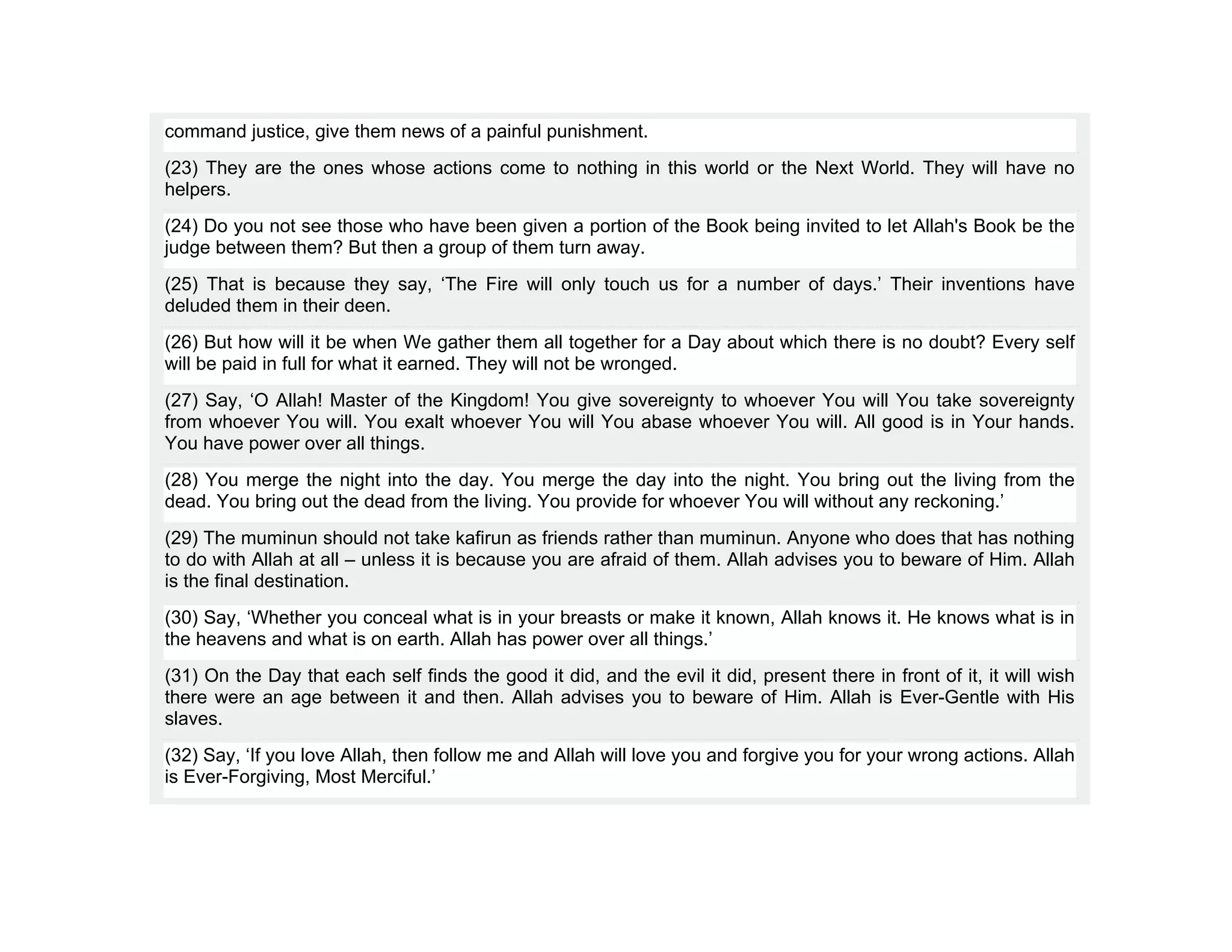command justice, give them news of a painful punishment.
(23) They are the ones whose actions come to nothing in this world or the Next World. They will have no
helpers.
(24) Do you not see those who have been given a portion of the Book being invited to let Allah's Book be the
judge between them? But then a group of them turn away.
(25) That is because they say, ‘The Fire will only touch us for a number of days.’ Their inventions have
deluded them in their deen.
(26) But how will it be when We gather them all together for a Day about which there is no doubt? Every self
will be paid in full for what it earned. They will not be wronged.
(27) Say, ‘O Allah! Master of the Kingdom! You give sovereignty to whoever You will You take sovereignty
from whoever You will. You exalt whoever You will You abase whoever You will. All good is in Your hands.
You have power over all things.
(28) You merge the night into the day. You merge the day into the night. You bring out the living from the
dead. You bring out the dead from the living. You provide for whoever You will without any reckoning.’
(29) The muminun should not take kafirun as friends rather than muminun. Anyone who does that has nothing
to do with Allah at all – unless it is because you are afraid of them. Allah advises you to beware of Him. Allah
is the final destination.
(30) Say, ‘Whether you conceal what is in your breasts or make it known, Allah knows it. He knows what is in
the heavens and what is on earth. Allah has power over all things.’
(31) On the Day that each self finds the good it did, and the evil it did, present there in front of it, it will wish
there were an age between it and then. Allah advises you to beware of Him. Allah is Ever-Gentle with His
slaves.
(32) Say, ‘If you love Allah, then follow me and Allah will love you and forgive you for your wrong actions. Allah
is Ever-Forgiving, Most Merciful.’
 