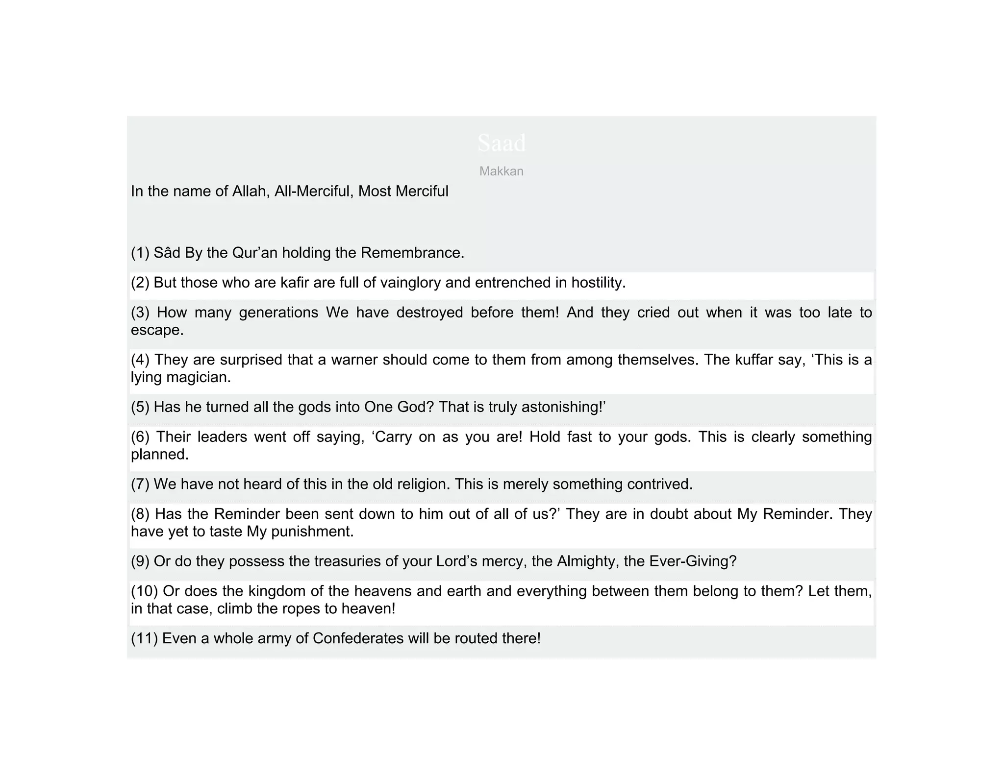 Saad
                                                      Makkan
In the name of Allah, All-Merciful, Most Merciful



(1) Sâd By the Qur’an holding the Remembrance.
(2) But those who are kafir are full of vainglory and entrenched in hostility.
(3) How many generations We have destroyed before them! And they cried out when it was too late to
escape.
(4) They are surprised that a warner should come to them from among themselves. The kuffar say, ‘This is a
lying magician.
(5) Has he turned all the gods into One God? That is truly astonishing!’
(6) Their leaders went off saying, ‘Carry on as you are! Hold fast to your gods. This is clearly something
planned.
(7) We have not heard of this in the old religion. This is merely something contrived.
(8) Has the Reminder been sent down to him out of all of us?’ They are in doubt about My Reminder. They
have yet to taste My punishment.
(9) Or do they possess the treasuries of your Lord’s mercy, the Almighty, the Ever-Giving?
(10) Or does the kingdom of the heavens and earth and everything between them belong to them? Let them,
in that case, climb the ropes to heaven!
(11) Even a whole army of Confederates will be routed there!
 