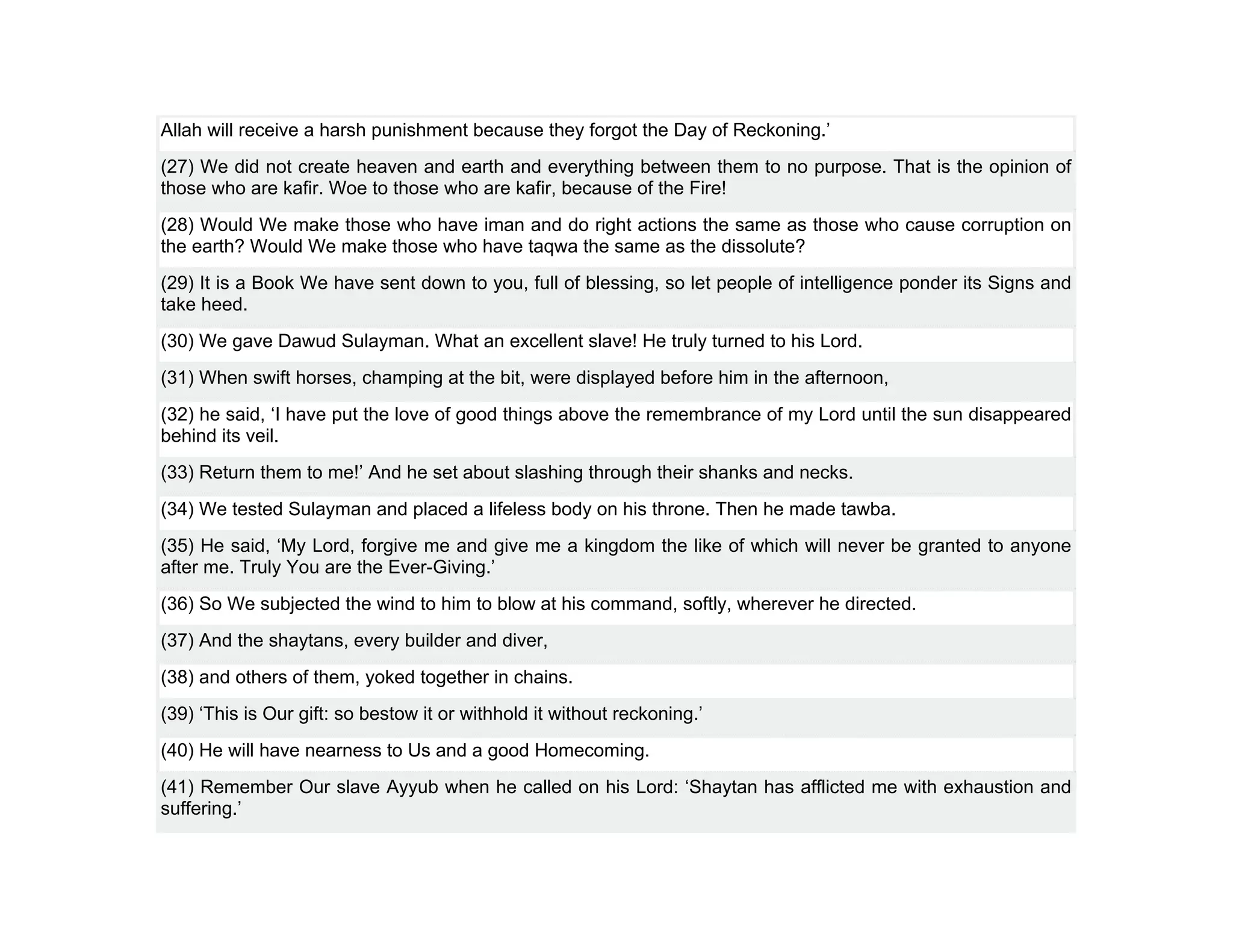 Allah will receive a harsh punishment because they forgot the Day of Reckoning.’
(27) We did not create heaven and earth and everything between them to no purpose. That is the opinion of
those who are kafir. Woe to those who are kafir, because of the Fire!
(28) Would We make those who have iman and do right actions the same as those who cause corruption on
the earth? Would We make those who have taqwa the same as the dissolute?
(29) It is a Book We have sent down to you, full of blessing, so let people of intelligence ponder its Signs and
take heed.
(30) We gave Dawud Sulayman. What an excellent slave! He truly turned to his Lord.
(31) When swift horses, champing at the bit, were displayed before him in the afternoon,
(32) he said, ‘I have put the love of good things above the remembrance of my Lord until the sun disappeared
behind its veil.
(33) Return them to me!’ And he set about slashing through their shanks and necks.
(34) We tested Sulayman and placed a lifeless body on his throne. Then he made tawba.
(35) He said, ‘My Lord, forgive me and give me a kingdom the like of which will never be granted to anyone
after me. Truly You are the Ever-Giving.’
(36) So We subjected the wind to him to blow at his command, softly, wherever he directed.
(37) And the shaytans, every builder and diver,
(38) and others of them, yoked together in chains.
(39) ‘This is Our gift: so bestow it or withhold it without reckoning.’
(40) He will have nearness to Us and a good Homecoming.
(41) Remember Our slave Ayyub when he called on his Lord: ‘Shaytan has afflicted me with exhaustion and
suffering.’
 