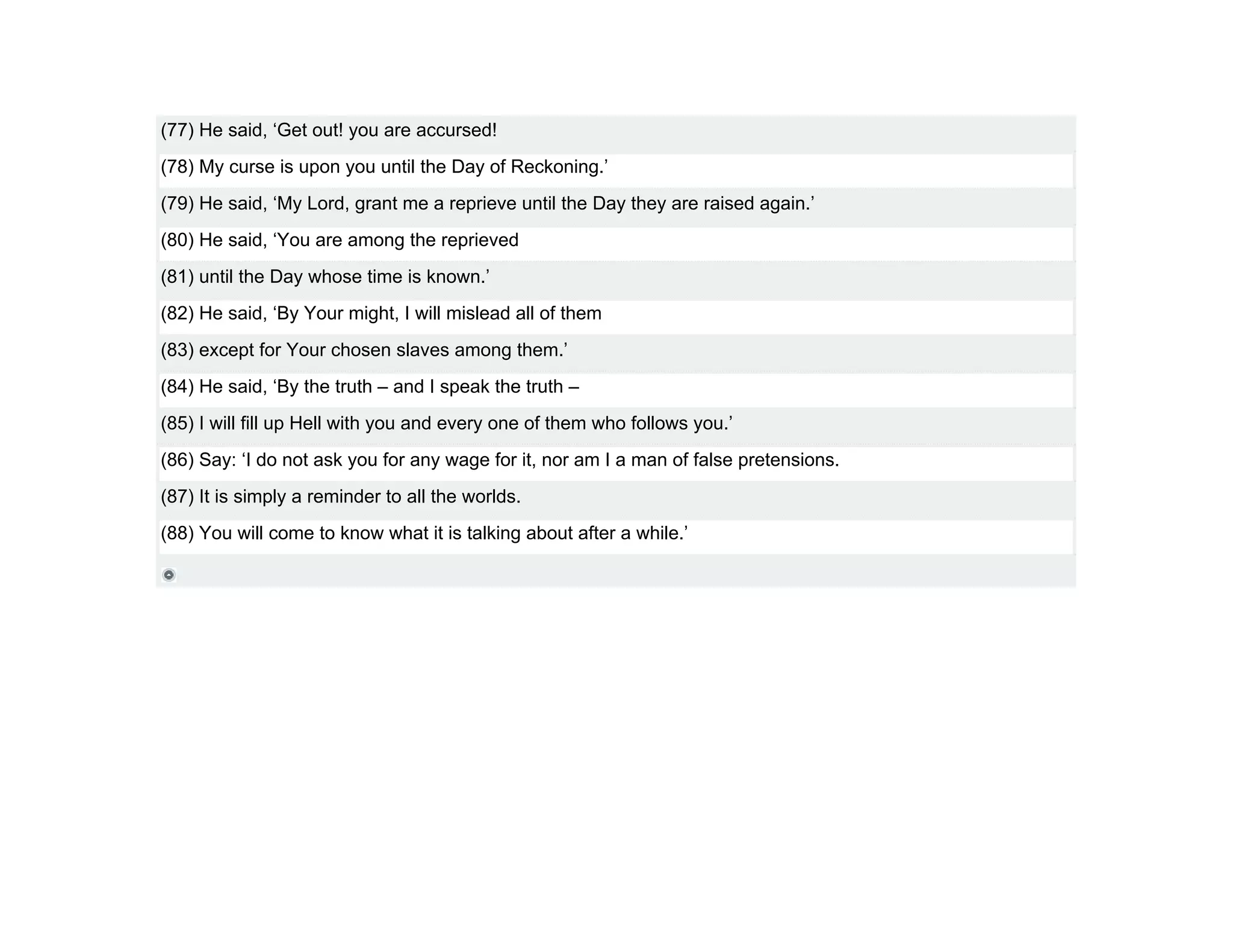 (77) He said, ‘Get out! you are accursed!
(78) My curse is upon you until the Day of Reckoning.’
(79) He said, ‘My Lord, grant me a reprieve until the Day they are raised again.’
(80) He said, ‘You are among the reprieved
(81) until the Day whose time is known.’
(82) He said, ‘By Your might, I will mislead all of them
(83) except for Your chosen slaves among them.’
(84) He said, ‘By the truth – and I speak the truth –
(85) I will fill up Hell with you and every one of them who follows you.’
(86) Say: ‘I do not ask you for any wage for it, nor am I a man of false pretensions.
(87) It is simply a reminder to all the worlds.
(88) You will come to know what it is talking about after a while.’
 