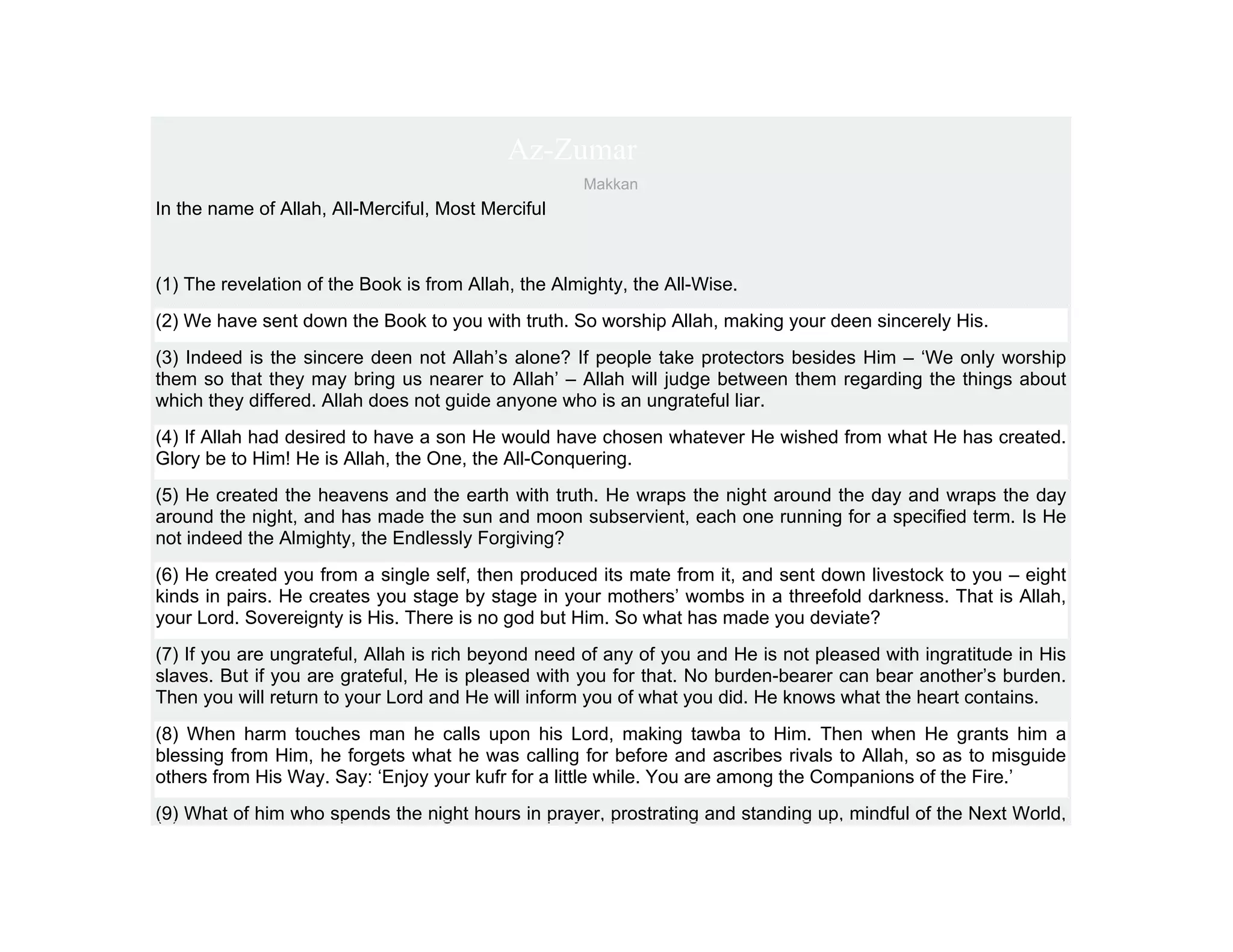 Az-Zumar
                                                     Makkan
In the name of Allah, All-Merciful, Most Merciful



(1) The revelation of the Book is from Allah, the Almighty, the All-Wise.
(2) We have sent down the Book to you with truth. So worship Allah, making your deen sincerely His.
(3) Indeed is the sincere deen not Allah’s alone? If people take protectors besides Him – ‘We only worship
them so that they may bring us nearer to Allah’ – Allah will judge between them regarding the things about
which they differed. Allah does not guide anyone who is an ungrateful liar.
(4) If Allah had desired to have a son He would have chosen whatever He wished from what He has created.
Glory be to Him! He is Allah, the One, the All-Conquering.
(5) He created the heavens and the earth with truth. He wraps the night around the day and wraps the day
around the night, and has made the sun and moon subservient, each one running for a specified term. Is He
not indeed the Almighty, the Endlessly Forgiving?
(6) He created you from a single self, then produced its mate from it, and sent down livestock to you – eight
kinds in pairs. He creates you stage by stage in your mothers’ wombs in a threefold darkness. That is Allah,
your Lord. Sovereignty is His. There is no god but Him. So what has made you deviate?
(7) If you are ungrateful, Allah is rich beyond need of any of you and He is not pleased with ingratitude in His
slaves. But if you are grateful, He is pleased with you for that. No burden-bearer can bear another’s burden.
Then you will return to your Lord and He will inform you of what you did. He knows what the heart contains.
(8) When harm touches man he calls upon his Lord, making tawba to Him. Then when He grants him a
blessing from Him, he forgets what he was calling for before and ascribes rivals to Allah, so as to misguide
others from His Way. Say: ‘Enjoy your kufr for a little while. You are among the Companions of the Fire.’
(9) What of him who spends the night hours in prayer, prostrating and standing up, mindful of the Next World,
 