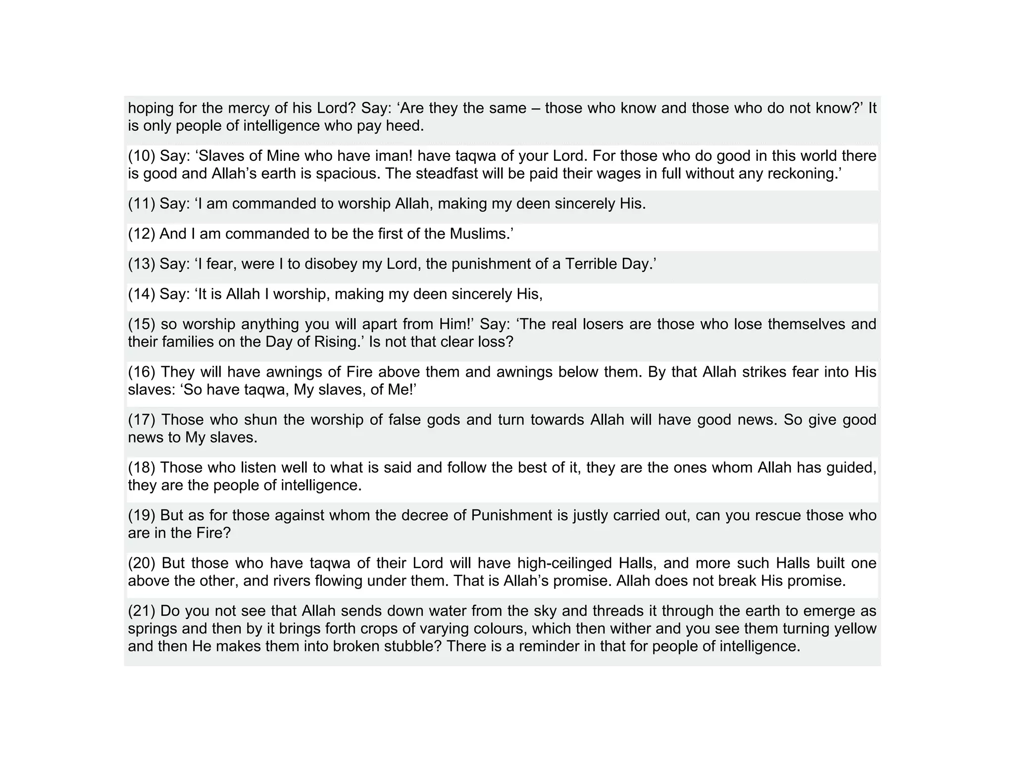 hoping for the mercy of his Lord? Say: ‘Are they the same – those who know and those who do not know?’ It
is only people of intelligence who pay heed.
(10) Say: ‘Slaves of Mine who have iman! have taqwa of your Lord. For those who do good in this world there
is good and Allah’s earth is spacious. The steadfast will be paid their wages in full without any reckoning.’
(11) Say: ‘I am commanded to worship Allah, making my deen sincerely His.
(12) And I am commanded to be the first of the Muslims.’
(13) Say: ‘I fear, were I to disobey my Lord, the punishment of a Terrible Day.’
(14) Say: ‘It is Allah I worship, making my deen sincerely His,
(15) so worship anything you will apart from Him!’ Say: ‘The real losers are those who lose themselves and
their families on the Day of Rising.’ Is not that clear loss?
(16) They will have awnings of Fire above them and awnings below them. By that Allah strikes fear into His
slaves: ‘So have taqwa, My slaves, of Me!’
(17) Those who shun the worship of false gods and turn towards Allah will have good news. So give good
news to My slaves.
(18) Those who listen well to what is said and follow the best of it, they are the ones whom Allah has guided,
they are the people of intelligence.
(19) But as for those against whom the decree of Punishment is justly carried out, can you rescue those who
are in the Fire?
(20) But those who have taqwa of their Lord will have high-ceilinged Halls, and more such Halls built one
above the other, and rivers flowing under them. That is Allah’s promise. Allah does not break His promise.
(21) Do you not see that Allah sends down water from the sky and threads it through the earth to emerge as
springs and then by it brings forth crops of varying colours, which then wither and you see them turning yellow
and then He makes them into broken stubble? There is a reminder in that for people of intelligence.
 