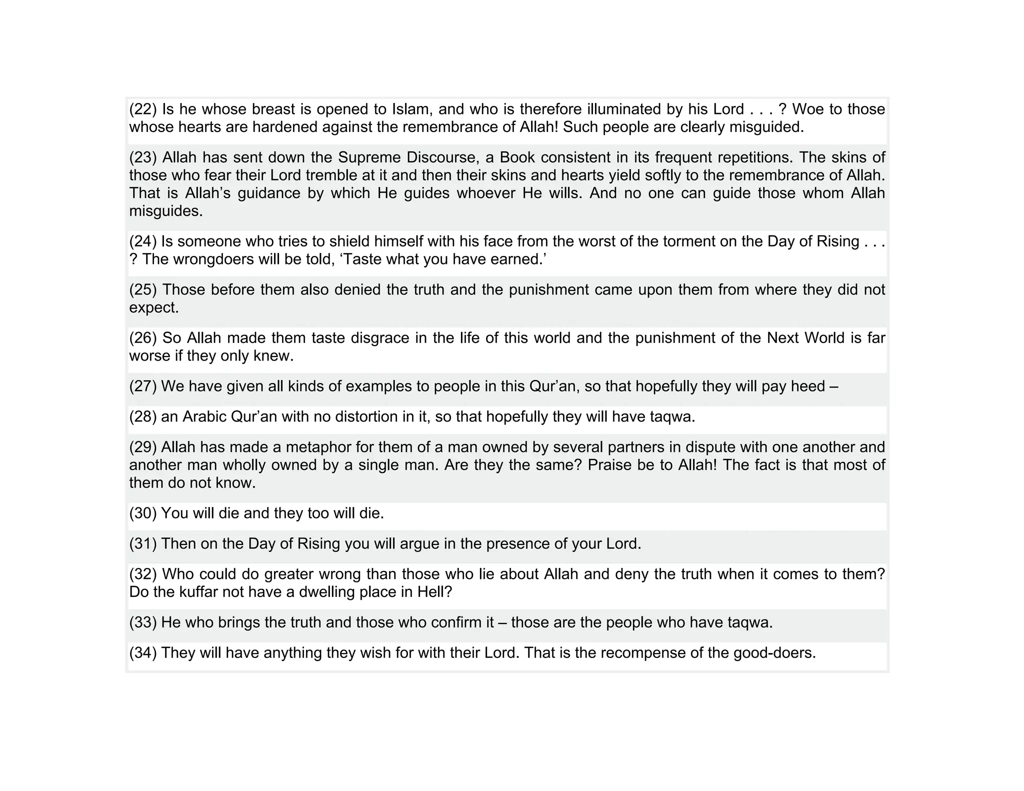 (22) Is he whose breast is opened to Islam, and who is therefore illuminated by his Lord . . . ? Woe to those
whose hearts are hardened against the remembrance of Allah! Such people are clearly misguided.
(23) Allah has sent down the Supreme Discourse, a Book consistent in its frequent repetitions. The skins of
those who fear their Lord tremble at it and then their skins and hearts yield softly to the remembrance of Allah.
That is Allah’s guidance by which He guides whoever He wills. And no one can guide those whom Allah
misguides.
(24) Is someone who tries to shield himself with his face from the worst of the torment on the Day of Rising . . .
? The wrongdoers will be told, ‘Taste what you have earned.’
(25) Those before them also denied the truth and the punishment came upon them from where they did not
expect.
(26) So Allah made them taste disgrace in the life of this world and the punishment of the Next World is far
worse if they only knew.
(27) We have given all kinds of examples to people in this Qur’an, so that hopefully they will pay heed –
(28) an Arabic Qur’an with no distortion in it, so that hopefully they will have taqwa.
(29) Allah has made a metaphor for them of a man owned by several partners in dispute with one another and
another man wholly owned by a single man. Are they the same? Praise be to Allah! The fact is that most of
them do not know.
(30) You will die and they too will die.
(31) Then on the Day of Rising you will argue in the presence of your Lord.
(32) Who could do greater wrong than those who lie about Allah and deny the truth when it comes to them?
Do the kuffar not have a dwelling place in Hell?
(33) He who brings the truth and those who confirm it – those are the people who have taqwa.
(34) They will have anything they wish for with their Lord. That is the recompense of the good-doers.
 