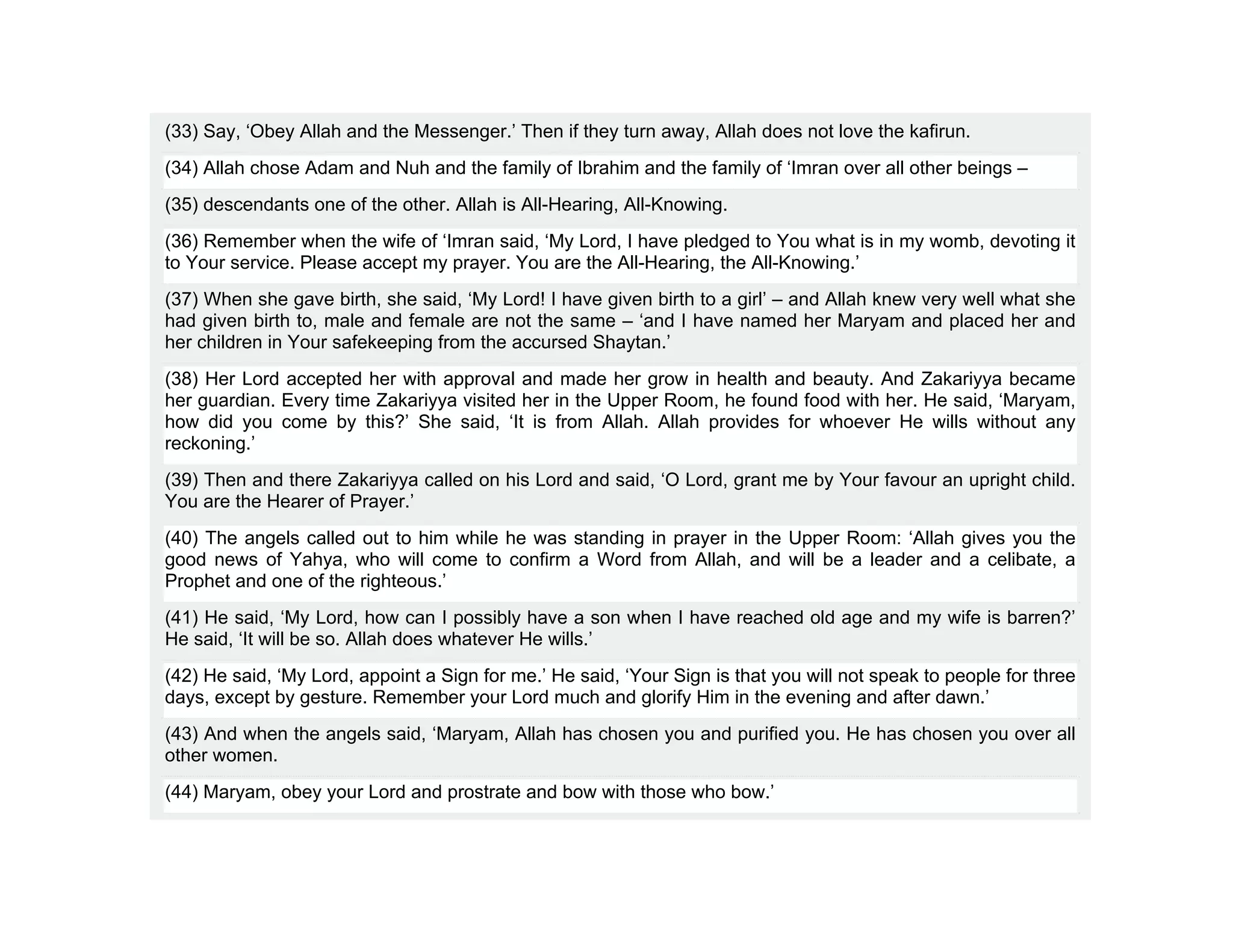 (33) Say, ‘Obey Allah and the Messenger.’ Then if they turn away, Allah does not love the kafirun.
(34) Allah chose Adam and Nuh and the family of Ibrahim and the family of ‘Imran over all other beings –
(35) descendants one of the other. Allah is All-Hearing, All-Knowing.
(36) Remember when the wife of ‘Imran said, ‘My Lord, I have pledged to You what is in my womb, devoting it
to Your service. Please accept my prayer. You are the All-Hearing, the All-Knowing.’
(37) When she gave birth, she said, ‘My Lord! I have given birth to a girl’ – and Allah knew very well what she
had given birth to, male and female are not the same – ‘and I have named her Maryam and placed her and
her children in Your safekeeping from the accursed Shaytan.’
(38) Her Lord accepted her with approval and made her grow in health and beauty. And Zakariyya became
her guardian. Every time Zakariyya visited her in the Upper Room, he found food with her. He said, ‘Maryam,
how did you come by this?’ She said, ‘It is from Allah. Allah provides for whoever He wills without any
reckoning.’
(39) Then and there Zakariyya called on his Lord and said, ‘O Lord, grant me by Your favour an upright child.
You are the Hearer of Prayer.’
(40) The angels called out to him while he was standing in prayer in the Upper Room: ‘Allah gives you the
good news of Yahya, who will come to confirm a Word from Allah, and will be a leader and a celibate, a
Prophet and one of the righteous.’
(41) He said, ‘My Lord, how can I possibly have a son when I have reached old age and my wife is barren?’
He said, ‘It will be so. Allah does whatever He wills.’
(42) He said, ‘My Lord, appoint a Sign for me.’ He said, ‘Your Sign is that you will not speak to people for three
days, except by gesture. Remember your Lord much and glorify Him in the evening and after dawn.’
(43) And when the angels said, ‘Maryam, Allah has chosen you and purified you. He has chosen you over all
other women.
(44) Maryam, obey your Lord and prostrate and bow with those who bow.’
 