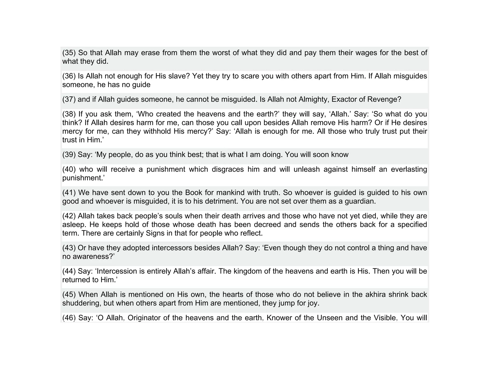 (35) So that Allah may erase from them the worst of what they did and pay them their wages for the best of
what they did.
(36) Is Allah not enough for His slave? Yet they try to scare you with others apart from Him. If Allah misguides
someone, he has no guide
(37) and if Allah guides someone, he cannot be misguided. Is Allah not Almighty, Exactor of Revenge?
(38) If you ask them, ‘Who created the heavens and the earth?’ they will say, ‘Allah.’ Say: ‘So what do you
think? If Allah desires harm for me, can those you call upon besides Allah remove His harm? Or if He desires
mercy for me, can they withhold His mercy?’ Say: ‘Allah is enough for me. All those who truly trust put their
trust in Him.’
(39) Say: ‘My people, do as you think best; that is what I am doing. You will soon know
(40) who will receive a punishment which disgraces him and will unleash against himself an everlasting
punishment.’
(41) We have sent down to you the Book for mankind with truth. So whoever is guided is guided to his own
good and whoever is misguided, it is to his detriment. You are not set over them as a guardian.
(42) Allah takes back people’s souls when their death arrives and those who have not yet died, while they are
asleep. He keeps hold of those whose death has been decreed and sends the others back for a specified
term. There are certainly Signs in that for people who reflect.
(43) Or have they adopted intercessors besides Allah? Say: ‘Even though they do not control a thing and have
no awareness?’
(44) Say: ‘Intercession is entirely Allah’s affair. The kingdom of the heavens and earth is His. Then you will be
returned to Him.’
(45) When Allah is mentioned on His own, the hearts of those who do not believe in the akhira shrink back
shuddering, but when others apart from Him are mentioned, they jump for joy.
(46) Say: ‘O Allah, Originator of the heavens and the earth, Knower of the Unseen and the Visible, You will
 