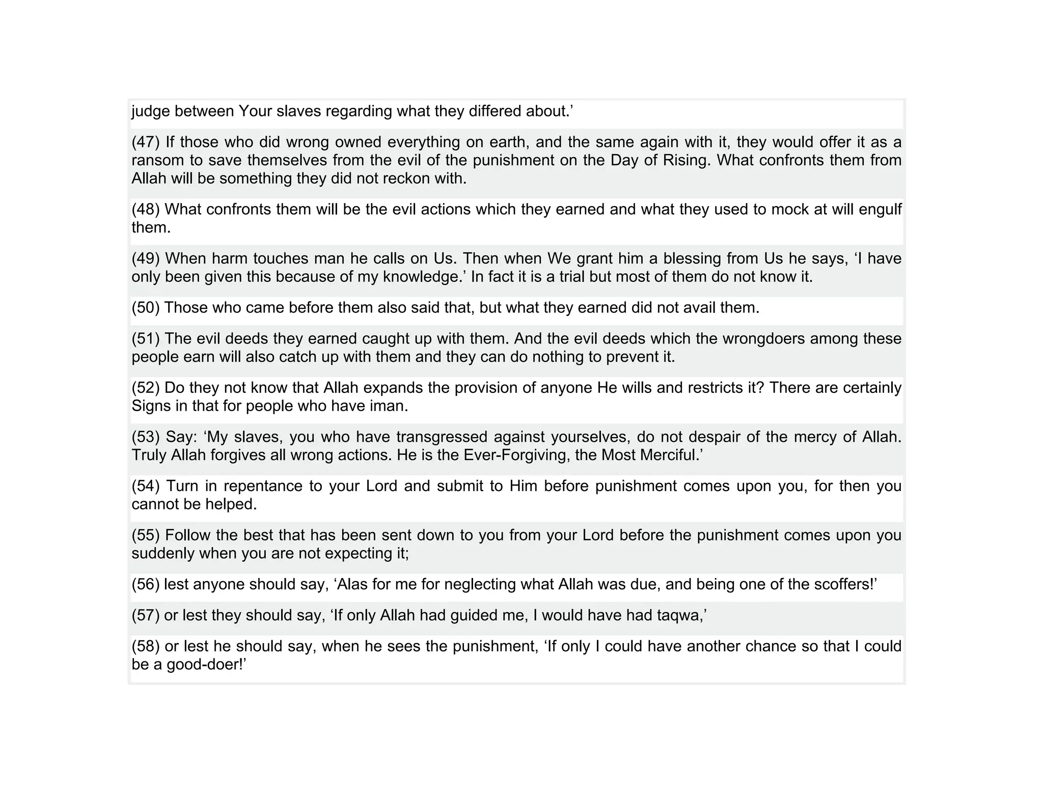 judge between Your slaves regarding what they differed about.’
(47) If those who did wrong owned everything on earth, and the same again with it, they would offer it as a
ransom to save themselves from the evil of the punishment on the Day of Rising. What confronts them from
Allah will be something they did not reckon with.
(48) What confronts them will be the evil actions which they earned and what they used to mock at will engulf
them.
(49) When harm touches man he calls on Us. Then when We grant him a blessing from Us he says, ‘I have
only been given this because of my knowledge.’ In fact it is a trial but most of them do not know it.
(50) Those who came before them also said that, but what they earned did not avail them.
(51) The evil deeds they earned caught up with them. And the evil deeds which the wrongdoers among these
people earn will also catch up with them and they can do nothing to prevent it.
(52) Do they not know that Allah expands the provision of anyone He wills and restricts it? There are certainly
Signs in that for people who have iman.
(53) Say: ‘My slaves, you who have transgressed against yourselves, do not despair of the mercy of Allah.
Truly Allah forgives all wrong actions. He is the Ever-Forgiving, the Most Merciful.’
(54) Turn in repentance to your Lord and submit to Him before punishment comes upon you, for then you
cannot be helped.
(55) Follow the best that has been sent down to you from your Lord before the punishment comes upon you
suddenly when you are not expecting it;
(56) lest anyone should say, ‘Alas for me for neglecting what Allah was due, and being one of the scoffers!’
(57) or lest they should say, ‘If only Allah had guided me, I would have had taqwa,’
(58) or lest he should say, when he sees the punishment, ‘If only I could have another chance so that I could
be a good-doer!’
 