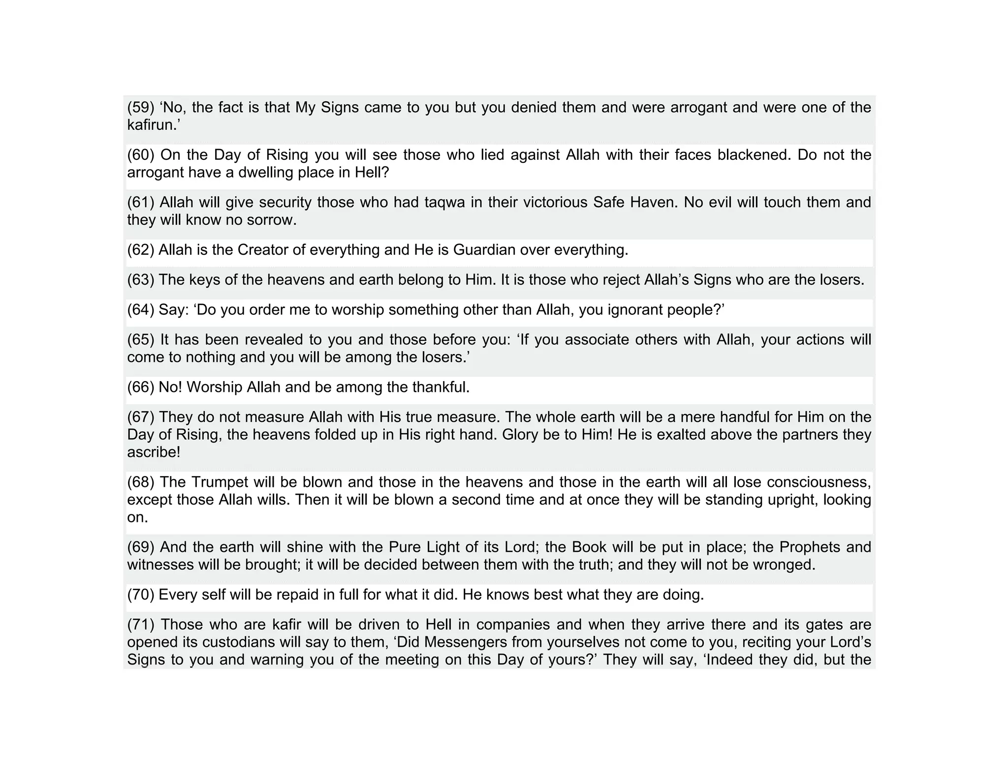 (59) ‘No, the fact is that My Signs came to you but you denied them and were arrogant and were one of the
kafirun.’
(60) On the Day of Rising you will see those who lied against Allah with their faces blackened. Do not the
arrogant have a dwelling place in Hell?
(61) Allah will give security those who had taqwa in their victorious Safe Haven. No evil will touch them and
they will know no sorrow.
(62) Allah is the Creator of everything and He is Guardian over everything.
(63) The keys of the heavens and earth belong to Him. It is those who reject Allah’s Signs who are the losers.
(64) Say: ‘Do you order me to worship something other than Allah, you ignorant people?’
(65) It has been revealed to you and those before you: ‘If you associate others with Allah, your actions will
come to nothing and you will be among the losers.’
(66) No! Worship Allah and be among the thankful.
(67) They do not measure Allah with His true measure. The whole earth will be a mere handful for Him on the
Day of Rising, the heavens folded up in His right hand. Glory be to Him! He is exalted above the partners they
ascribe!
(68) The Trumpet will be blown and those in the heavens and those in the earth will all lose consciousness,
except those Allah wills. Then it will be blown a second time and at once they will be standing upright, looking
on.
(69) And the earth will shine with the Pure Light of its Lord; the Book will be put in place; the Prophets and
witnesses will be brought; it will be decided between them with the truth; and they will not be wronged.
(70) Every self will be repaid in full for what it did. He knows best what they are doing.
(71) Those who are kafir will be driven to Hell in companies and when they arrive there and its gates are
opened its custodians will say to them, ‘Did Messengers from yourselves not come to you, reciting your Lord’s
Signs to you and warning you of the meeting on this Day of yours?’ They will say, ‘Indeed they did, but the
 