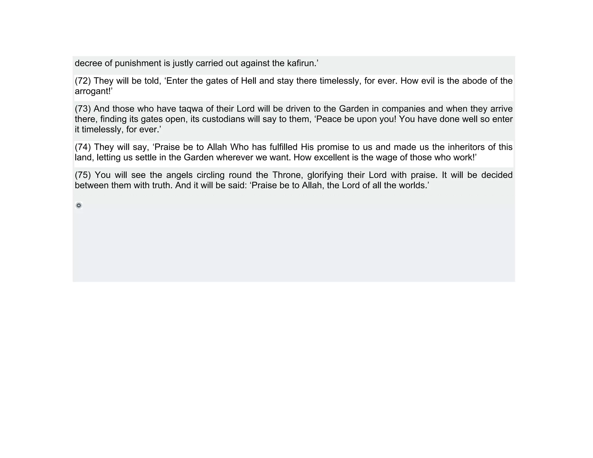 decree of punishment is justly carried out against the kafirun.’
(72) They will be told, ‘Enter the gates of Hell and stay there timelessly, for ever. How evil is the abode of the
arrogant!’
(73) And those who have taqwa of their Lord will be driven to the Garden in companies and when they arrive
there, finding its gates open, its custodians will say to them, ‘Peace be upon you! You have done well so enter
it timelessly, for ever.’
(74) They will say, ‘Praise be to Allah Who has fulfilled His promise to us and made us the inheritors of this
land, letting us settle in the Garden wherever we want. How excellent is the wage of those who work!’
(75) You will see the angels circling round the Throne, glorifying their Lord with praise. It will be decided
between them with truth. And it will be said: ‘Praise be to Allah, the Lord of all the worlds.’
 