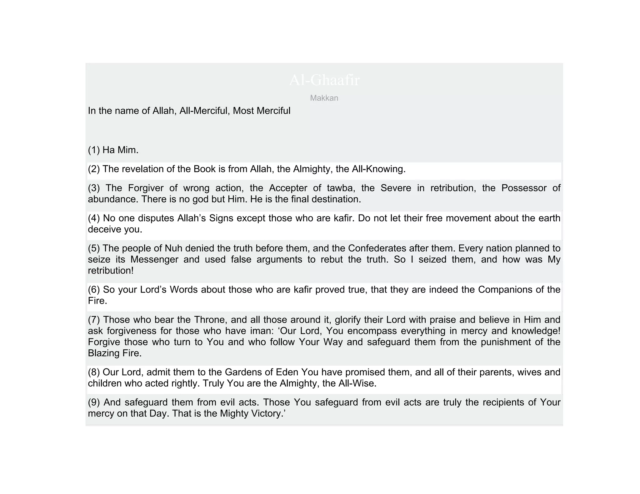 Al-Ghaafir
                                                     Makkan
In the name of Allah, All-Merciful, Most Merciful



(1) Ha Mim.
(2) The revelation of the Book is from Allah, the Almighty, the All-Knowing.
(3) The Forgiver of wrong action, the Accepter of tawba, the Severe in retribution, the Possessor of
abundance. There is no god but Him. He is the final destination.
(4) No one disputes Allah’s Signs except those who are kafir. Do not let their free movement about the earth
deceive you.
(5) The people of Nuh denied the truth before them, and the Confederates after them. Every nation planned to
seize its Messenger and used false arguments to rebut the truth. So I seized them, and how was My
retribution!
(6) So your Lord’s Words about those who are kafir proved true, that they are indeed the Companions of the
Fire.
(7) Those who bear the Throne, and all those around it, glorify their Lord with praise and believe in Him and
ask forgiveness for those who have iman: ‘Our Lord, You encompass everything in mercy and knowledge!
Forgive those who turn to You and who follow Your Way and safeguard them from the punishment of the
Blazing Fire.
(8) Our Lord, admit them to the Gardens of Eden You have promised them, and all of their parents, wives and
children who acted rightly. Truly You are the Almighty, the All-Wise.
(9) And safeguard them from evil acts. Those You safeguard from evil acts are truly the recipients of Your
mercy on that Day. That is the Mighty Victory.’
 