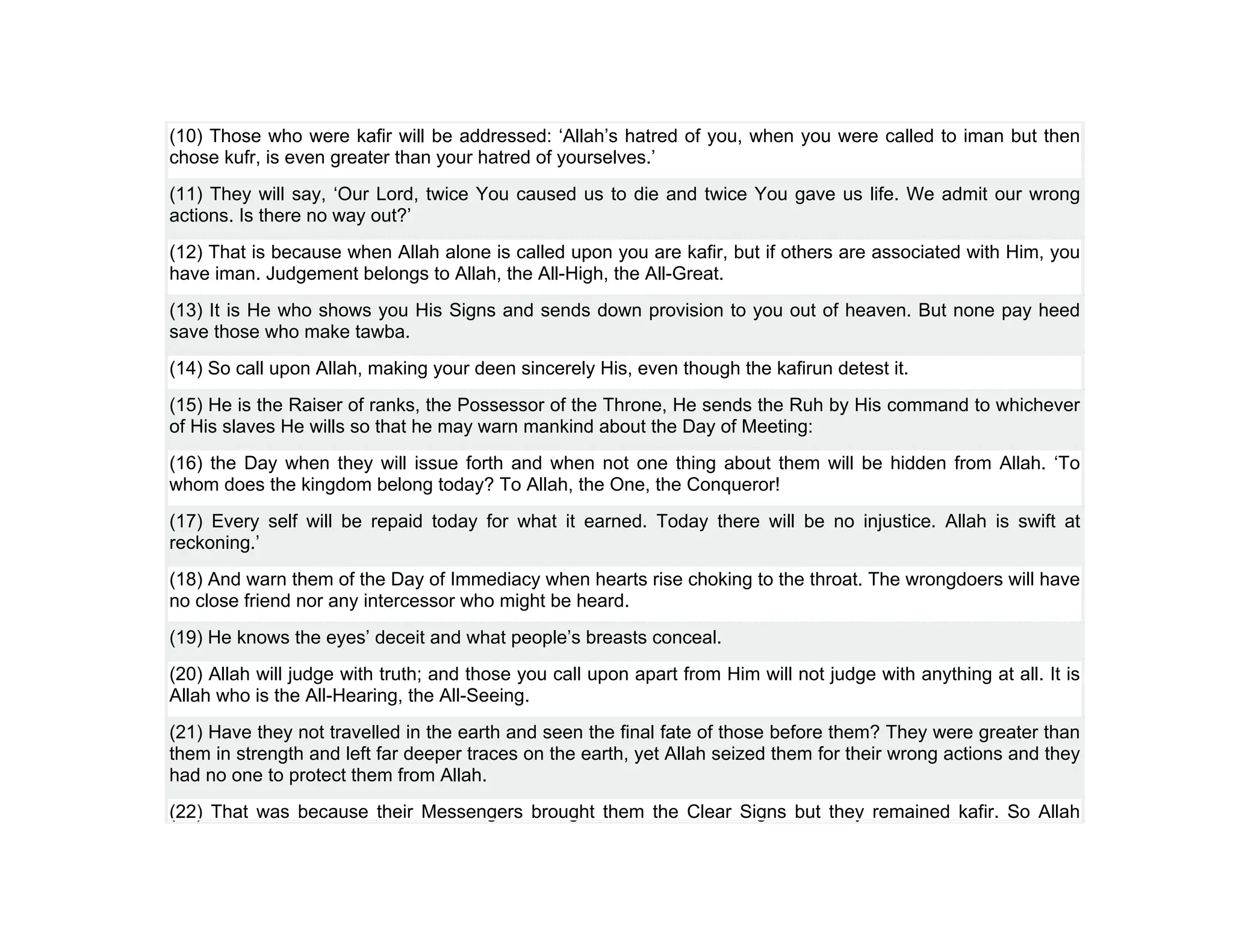 (10) Those who were kafir will be addressed: ‘Allah’s hatred of you, when you were called to iman but then
chose kufr, is even greater than your hatred of yourselves.’
(11) They will say, ‘Our Lord, twice You caused us to die and twice You gave us life. We admit our wrong
actions. Is there no way out?’
(12) That is because when Allah alone is called upon you are kafir, but if others are associated with Him, you
have iman. Judgement belongs to Allah, the All-High, the All-Great.
(13) It is He who shows you His Signs and sends down provision to you out of heaven. But none pay heed
save those who make tawba.
(14) So call upon Allah, making your deen sincerely His, even though the kafirun detest it.
(15) He is the Raiser of ranks, the Possessor of the Throne, He sends the Ruh by His command to whichever
of His slaves He wills so that he may warn mankind about the Day of Meeting:
(16) the Day when they will issue forth and when not one thing about them will be hidden from Allah. ‘To
whom does the kingdom belong today? To Allah, the One, the Conqueror!
(17) Every self will be repaid today for what it earned. Today there will be no injustice. Allah is swift at
reckoning.’
(18) And warn them of the Day of Immediacy when hearts rise choking to the throat. The wrongdoers will have
no close friend nor any intercessor who might be heard.
(19) He knows the eyes’ deceit and what people’s breasts conceal.
(20) Allah will judge with truth; and those you call upon apart from Him will not judge with anything at all. It is
Allah who is the All-Hearing, the All-Seeing.
(21) Have they not travelled in the earth and seen the final fate of those before them? They were greater than
them in strength and left far deeper traces on the earth, yet Allah seized them for their wrong actions and they
had no one to protect them from Allah.
(22) That was because their Messengers brought them the Clear Signs but they remained kafir. So Allah
 