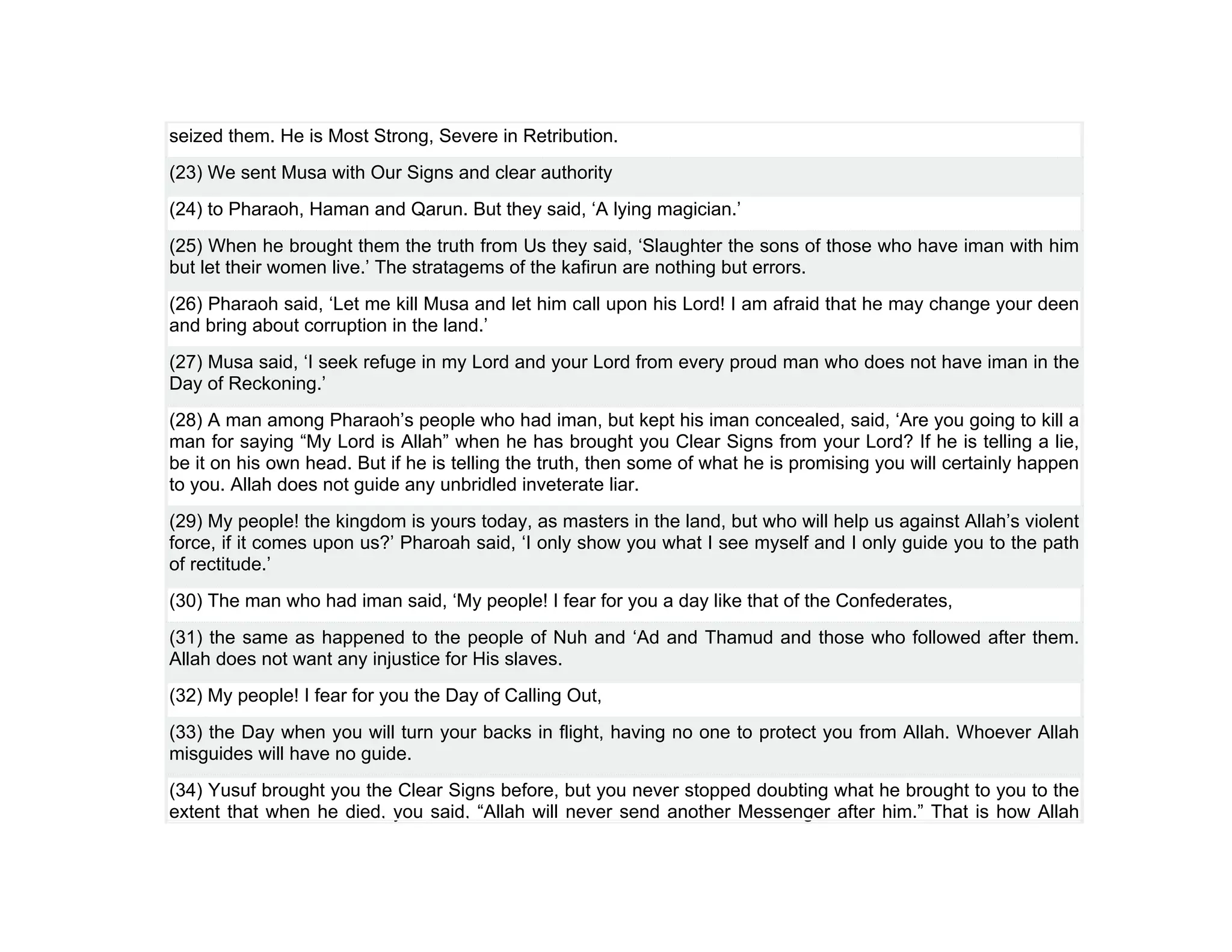 seized them. He is Most Strong, Severe in Retribution.
(23) We sent Musa with Our Signs and clear authority
(24) to Pharaoh, Haman and Qarun. But they said, ‘A lying magician.’
(25) When he brought them the truth from Us they said, ‘Slaughter the sons of those who have iman with him
but let their women live.’ The stratagems of the kafirun are nothing but errors.
(26) Pharaoh said, ‘Let me kill Musa and let him call upon his Lord! I am afraid that he may change your deen
and bring about corruption in the land.’
(27) Musa said, ‘I seek refuge in my Lord and your Lord from every proud man who does not have iman in the
Day of Reckoning.’
(28) A man among Pharaoh’s people who had iman, but kept his iman concealed, said, ‘Are you going to kill a
man for saying “My Lord is Allah” when he has brought you Clear Signs from your Lord? If he is telling a lie,
be it on his own head. But if he is telling the truth, then some of what he is promising you will certainly happen
to you. Allah does not guide any unbridled inveterate liar.
(29) My people! the kingdom is yours today, as masters in the land, but who will help us against Allah’s violent
force, if it comes upon us?’ Pharoah said, ‘I only show you what I see myself and I only guide you to the path
of rectitude.’
(30) The man who had iman said, ‘My people! I fear for you a day like that of the Confederates,
(31) the same as happened to the people of Nuh and ‘Ad and Thamud and those who followed after them.
Allah does not want any injustice for His slaves.
(32) My people! I fear for you the Day of Calling Out,
(33) the Day when you will turn your backs in flight, having no one to protect you from Allah. Whoever Allah
misguides will have no guide.
(34) Yusuf brought you the Clear Signs before, but you never stopped doubting what he brought to you to the
extent that when he died, you said, “Allah will never send another Messenger after him.” That is how Allah
 