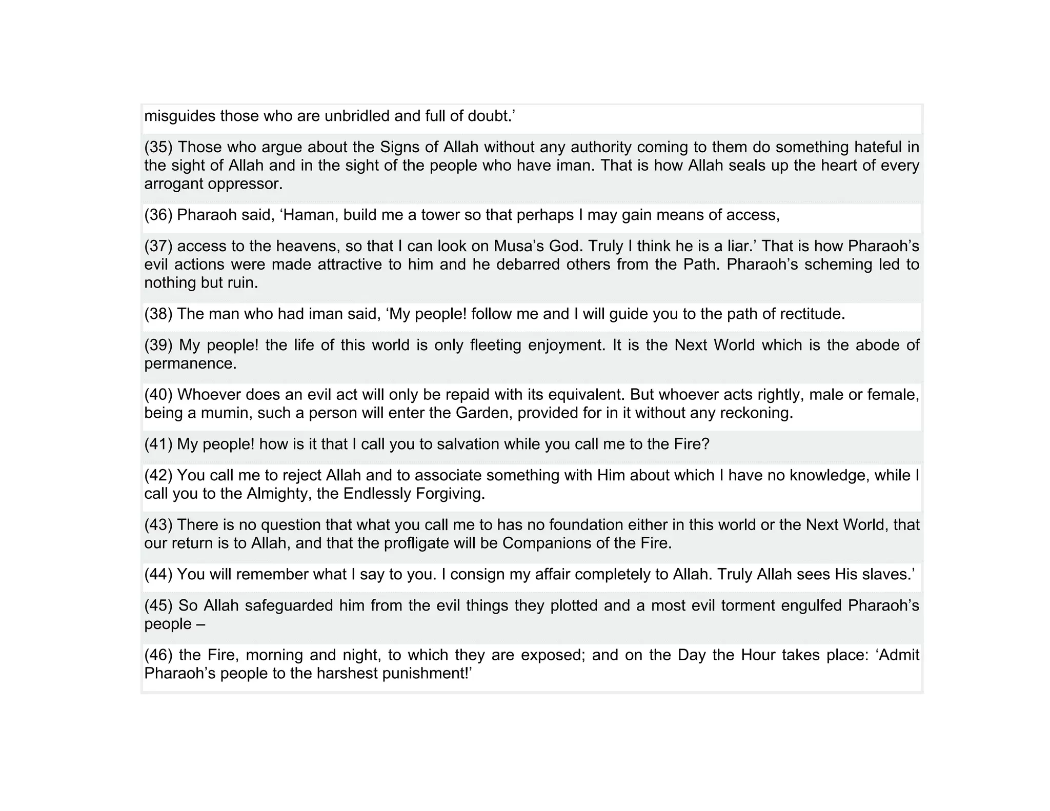 misguides those who are unbridled and full of doubt.’
(35) Those who argue about the Signs of Allah without any authority coming to them do something hateful in
the sight of Allah and in the sight of the people who have iman. That is how Allah seals up the heart of every
arrogant oppressor.
(36) Pharaoh said, ‘Haman, build me a tower so that perhaps I may gain means of access,
(37) access to the heavens, so that I can look on Musa’s God. Truly I think he is a liar.’ That is how Pharaoh’s
evil actions were made attractive to him and he debarred others from the Path. Pharaoh’s scheming led to
nothing but ruin.
(38) The man who had iman said, ‘My people! follow me and I will guide you to the path of rectitude.
(39) My people! the life of this world is only fleeting enjoyment. It is the Next World which is the abode of
permanence.
(40) Whoever does an evil act will only be repaid with its equivalent. But whoever acts rightly, male or female,
being a mumin, such a person will enter the Garden, provided for in it without any reckoning.
(41) My people! how is it that I call you to salvation while you call me to the Fire?
(42) You call me to reject Allah and to associate something with Him about which I have no knowledge, while I
call you to the Almighty, the Endlessly Forgiving.
(43) There is no question that what you call me to has no foundation either in this world or the Next World, that
our return is to Allah, and that the profligate will be Companions of the Fire.
(44) You will remember what I say to you. I consign my affair completely to Allah. Truly Allah sees His slaves.’
(45) So Allah safeguarded him from the evil things they plotted and a most evil torment engulfed Pharaoh’s
people –
(46) the Fire, morning and night, to which they are exposed; and on the Day the Hour takes place: ‘Admit
Pharaoh’s people to the harshest punishment!’
 