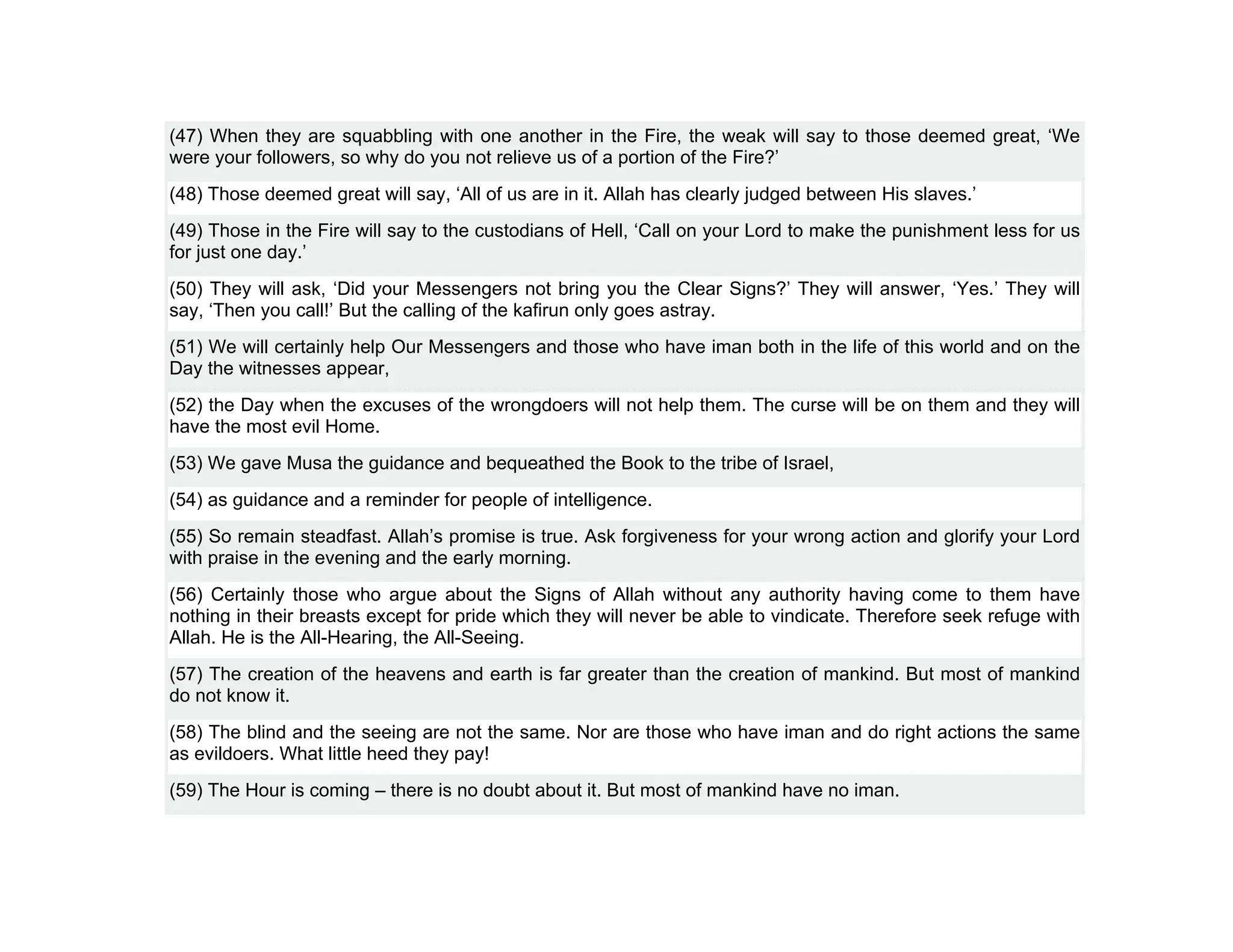 (47) When they are squabbling with one another in the Fire, the weak will say to those deemed great, ‘We
were your followers, so why do you not relieve us of a portion of the Fire?’
(48) Those deemed great will say, ‘All of us are in it. Allah has clearly judged between His slaves.’
(49) Those in the Fire will say to the custodians of Hell, ‘Call on your Lord to make the punishment less for us
for just one day.’
(50) They will ask, ‘Did your Messengers not bring you the Clear Signs?’ They will answer, ‘Yes.’ They will
say, ‘Then you call!’ But the calling of the kafirun only goes astray.
(51) We will certainly help Our Messengers and those who have iman both in the life of this world and on the
Day the witnesses appear,
(52) the Day when the excuses of the wrongdoers will not help them. The curse will be on them and they will
have the most evil Home.
(53) We gave Musa the guidance and bequeathed the Book to the tribe of Israel,
(54) as guidance and a reminder for people of intelligence.
(55) So remain steadfast. Allah’s promise is true. Ask forgiveness for your wrong action and glorify your Lord
with praise in the evening and the early morning.
(56) Certainly those who argue about the Signs of Allah without any authority having come to them have
nothing in their breasts except for pride which they will never be able to vindicate. Therefore seek refuge with
Allah. He is the All-Hearing, the All-Seeing.
(57) The creation of the heavens and earth is far greater than the creation of mankind. But most of mankind
do not know it.
(58) The blind and the seeing are not the same. Nor are those who have iman and do right actions the same
as evildoers. What little heed they pay!
(59) The Hour is coming – there is no doubt about it. But most of mankind have no iman.
 