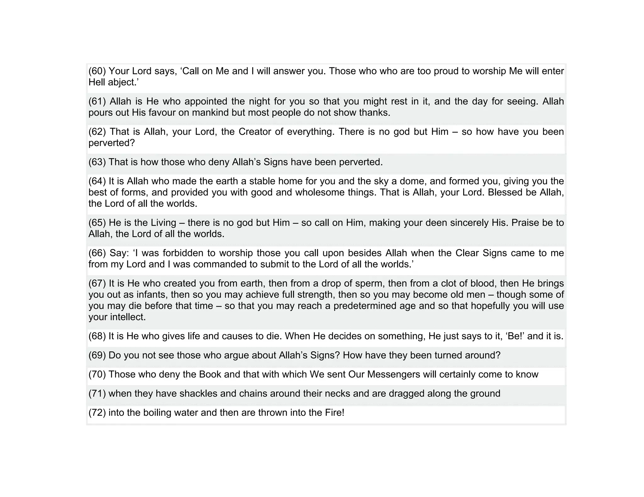 (60) Your Lord says, ‘Call on Me and I will answer you. Those who who are too proud to worship Me will enter
Hell abject.’
(61) Allah is He who appointed the night for you so that you might rest in it, and the day for seeing. Allah
pours out His favour on mankind but most people do not show thanks.
(62) That is Allah, your Lord, the Creator of everything. There is no god but Him – so how have you been
perverted?
(63) That is how those who deny Allah’s Signs have been perverted.
(64) It is Allah who made the earth a stable home for you and the sky a dome, and formed you, giving you the
best of forms, and provided you with good and wholesome things. That is Allah, your Lord. Blessed be Allah,
the Lord of all the worlds.
(65) He is the Living – there is no god but Him – so call on Him, making your deen sincerely His. Praise be to
Allah, the Lord of all the worlds.
(66) Say: ‘I was forbidden to worship those you call upon besides Allah when the Clear Signs came to me
from my Lord and I was commanded to submit to the Lord of all the worlds.’
(67) It is He who created you from earth, then from a drop of sperm, then from a clot of blood, then He brings
you out as infants, then so you may achieve full strength, then so you may become old men – though some of
you may die before that time – so that you may reach a predetermined age and so that hopefully you will use
your intellect.
(68) It is He who gives life and causes to die. When He decides on something, He just says to it, ‘Be!’ and it is.
(69) Do you not see those who argue about Allah’s Signs? How have they been turned around?
(70) Those who deny the Book and that with which We sent Our Messengers will certainly come to know
(71) when they have shackles and chains around their necks and are dragged along the ground
(72) into the boiling water and then are thrown into the Fire!
 