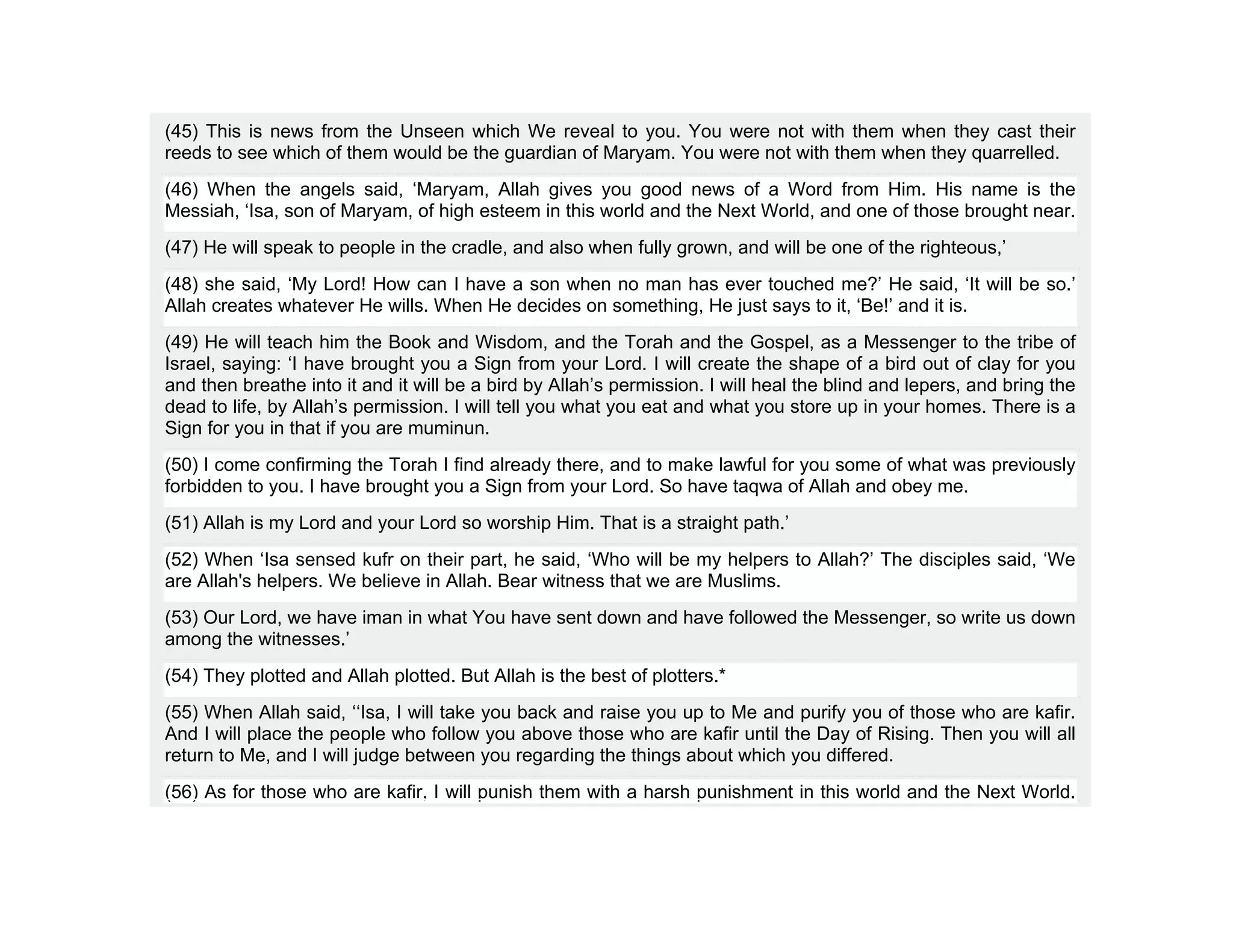 (45) This is news from the Unseen which We reveal to you. You were not with them when they cast their
reeds to see which of them would be the guardian of Maryam. You were not with them when they quarrelled.
(46) When the angels said, ‘Maryam, Allah gives you good news of a Word from Him. His name is the
Messiah, ‘Isa, son of Maryam, of high esteem in this world and the Next World, and one of those brought near.
(47) He will speak to people in the cradle, and also when fully grown, and will be one of the righteous,’
(48) she said, ‘My Lord! How can I have a son when no man has ever touched me?’ He said, ‘It will be so.’
Allah creates whatever He wills. When He decides on something, He just says to it, ‘Be!’ and it is.
(49) He will teach him the Book and Wisdom, and the Torah and the Gospel, as a Messenger to the tribe of
Israel, saying: ‘I have brought you a Sign from your Lord. I will create the shape of a bird out of clay for you
and then breathe into it and it will be a bird by Allah’s permission. I will heal the blind and lepers, and bring the
dead to life, by Allah’s permission. I will tell you what you eat and what you store up in your homes. There is a
Sign for you in that if you are muminun.
(50) I come confirming the Torah I find already there, and to make lawful for you some of what was previously
forbidden to you. I have brought you a Sign from your Lord. So have taqwa of Allah and obey me.
(51) Allah is my Lord and your Lord so worship Him. That is a straight path.’
(52) When ‘Isa sensed kufr on their part, he said, ‘Who will be my helpers to Allah?’ The disciples said, ‘We
are Allah's helpers. We believe in Allah. Bear witness that we are Muslims.
(53) Our Lord, we have iman in what You have sent down and have followed the Messenger, so write us down
among the witnesses.’
(54) They plotted and Allah plotted. But Allah is the best of plotters.*
(55) When Allah said, ‘‘Isa, I will take you back and raise you up to Me and purify you of those who are kafir.
And I will place the people who follow you above those who are kafir until the Day of Rising. Then you will all
return to Me, and I will judge between you regarding the things about which you differed.
(56) As for those who are kafir, I will punish them with a harsh punishment in this world and the Next World.
 
