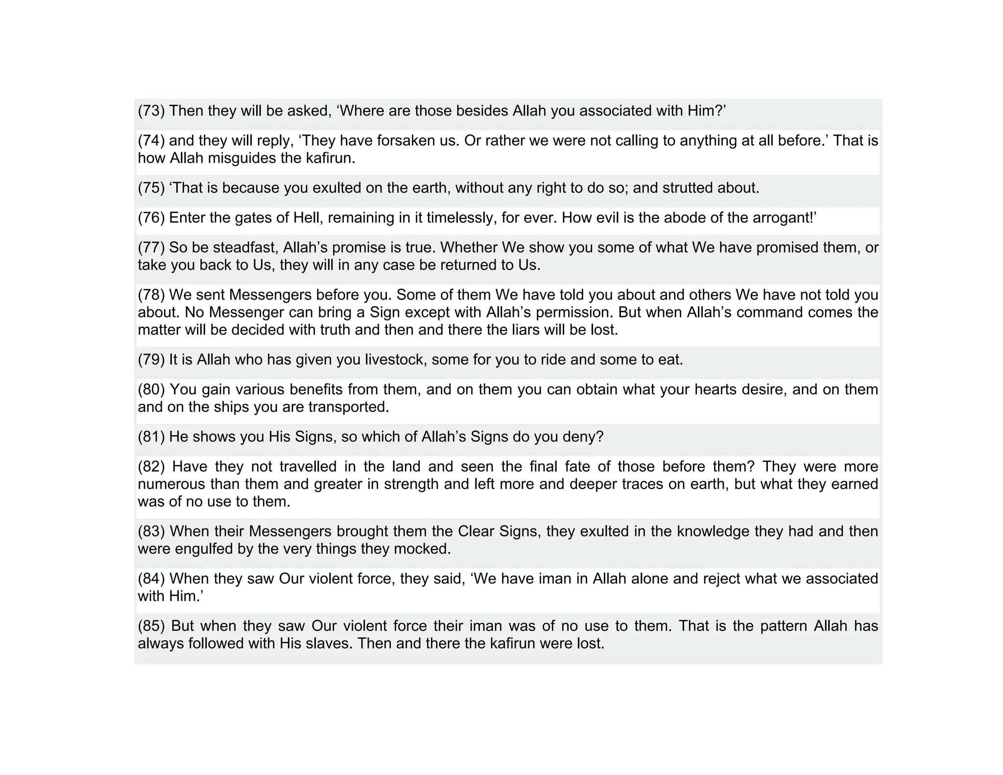 (73) Then they will be asked, ‘Where are those besides Allah you associated with Him?’
(74) and they will reply, ‘They have forsaken us. Or rather we were not calling to anything at all before.’ That is
how Allah misguides the kafirun.
(75) ‘That is because you exulted on the earth, without any right to do so; and strutted about.
(76) Enter the gates of Hell, remaining in it timelessly, for ever. How evil is the abode of the arrogant!’
(77) So be steadfast, Allah’s promise is true. Whether We show you some of what We have promised them, or
take you back to Us, they will in any case be returned to Us.
(78) We sent Messengers before you. Some of them We have told you about and others We have not told you
about. No Messenger can bring a Sign except with Allah’s permission. But when Allah’s command comes the
matter will be decided with truth and then and there the liars will be lost.
(79) It is Allah who has given you livestock, some for you to ride and some to eat.
(80) You gain various benefits from them, and on them you can obtain what your hearts desire, and on them
and on the ships you are transported.
(81) He shows you His Signs, so which of Allah’s Signs do you deny?
(82) Have they not travelled in the land and seen the final fate of those before them? They were more
numerous than them and greater in strength and left more and deeper traces on earth, but what they earned
was of no use to them.
(83) When their Messengers brought them the Clear Signs, they exulted in the knowledge they had and then
were engulfed by the very things they mocked.
(84) When they saw Our violent force, they said, ‘We have iman in Allah alone and reject what we associated
with Him.’
(85) But when they saw Our violent force their iman was of no use to them. That is the pattern Allah has
always followed with His slaves. Then and there the kafirun were lost.
 