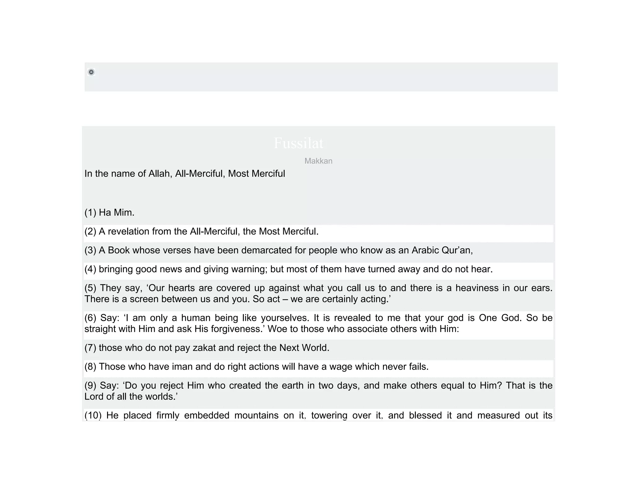 Fussilat
                                                      Makkan
In the name of Allah, All-Merciful, Most Merciful



(1) Ha Mim.
(2) A revelation from the All-Merciful, the Most Merciful.
(3) A Book whose verses have been demarcated for people who know as an Arabic Qur’an,
(4) bringing good news and giving warning; but most of them have turned away and do not hear.
(5) They say, ‘Our hearts are covered up against what you call us to and there is a heaviness in our ears.
There is a screen between us and you. So act – we are certainly acting.’
(6) Say: ‘I am only a human being like yourselves. It is revealed to me that your god is One God. So be
straight with Him and ask His forgiveness.’ Woe to those who associate others with Him:
(7) those who do not pay zakat and reject the Next World.
(8) Those who have iman and do right actions will have a wage which never fails.
(9) Say: ‘Do you reject Him who created the earth in two days, and make others equal to Him? That is the
Lord of all the worlds.’
(10) He placed firmly embedded mountains on it, towering over it, and blessed it and measured out its
 