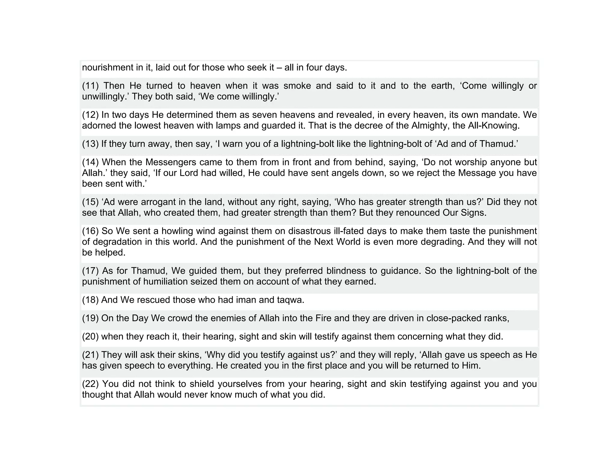nourishment in it, laid out for those who seek it – all in four days.
(11) Then He turned to heaven when it was smoke and said to it and to the earth, ‘Come willingly or
unwillingly.’ They both said, ‘We come willingly.’
(12) In two days He determined them as seven heavens and revealed, in every heaven, its own mandate. We
adorned the lowest heaven with lamps and guarded it. That is the decree of the Almighty, the All-Knowing.
(13) If they turn away, then say, ‘I warn you of a lightning-bolt like the lightning-bolt of ‘Ad and of Thamud.’
(14) When the Messengers came to them from in front and from behind, saying, ‘Do not worship anyone but
Allah.’ they said, ‘If our Lord had willed, He could have sent angels down, so we reject the Message you have
been sent with.’
(15) ‘Ad were arrogant in the land, without any right, saying, ‘Who has greater strength than us?’ Did they not
see that Allah, who created them, had greater strength than them? But they renounced Our Signs.
(16) So We sent a howling wind against them on disastrous ill-fated days to make them taste the punishment
of degradation in this world. And the punishment of the Next World is even more degrading. And they will not
be helped.
(17) As for Thamud, We guided them, but they preferred blindness to guidance. So the lightning-bolt of the
punishment of humiliation seized them on account of what they earned.
(18) And We rescued those who had iman and taqwa.
(19) On the Day We crowd the enemies of Allah into the Fire and they are driven in close-packed ranks,
(20) when they reach it, their hearing, sight and skin will testify against them concerning what they did.
(21) They will ask their skins, ‘Why did you testify against us?’ and they will reply, ‘Allah gave us speech as He
has given speech to everything. He created you in the first place and you will be returned to Him.
(22) You did not think to shield yourselves from your hearing, sight and skin testifying against you and you
thought that Allah would never know much of what you did.
 