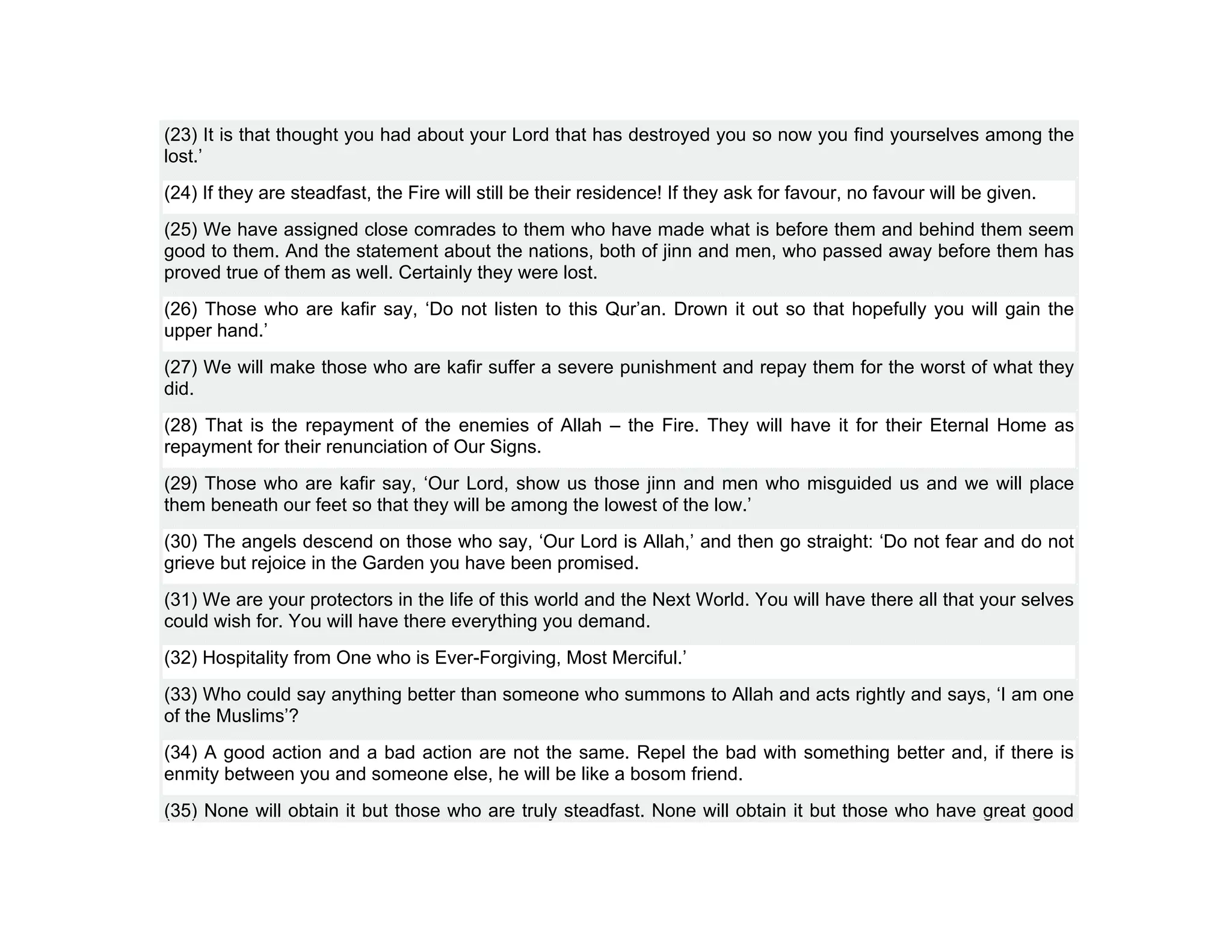 (23) It is that thought you had about your Lord that has destroyed you so now you find yourselves among the
lost.’
(24) If they are steadfast, the Fire will still be their residence! If they ask for favour, no favour will be given.
(25) We have assigned close comrades to them who have made what is before them and behind them seem
good to them. And the statement about the nations, both of jinn and men, who passed away before them has
proved true of them as well. Certainly they were lost.
(26) Those who are kafir say, ‘Do not listen to this Qur’an. Drown it out so that hopefully you will gain the
upper hand.’
(27) We will make those who are kafir suffer a severe punishment and repay them for the worst of what they
did.
(28) That is the repayment of the enemies of Allah – the Fire. They will have it for their Eternal Home as
repayment for their renunciation of Our Signs.
(29) Those who are kafir say, ‘Our Lord, show us those jinn and men who misguided us and we will place
them beneath our feet so that they will be among the lowest of the low.’
(30) The angels descend on those who say, ‘Our Lord is Allah,’ and then go straight: ‘Do not fear and do not
grieve but rejoice in the Garden you have been promised.
(31) We are your protectors in the life of this world and the Next World. You will have there all that your selves
could wish for. You will have there everything you demand.
(32) Hospitality from One who is Ever-Forgiving, Most Merciful.’
(33) Who could say anything better than someone who summons to Allah and acts rightly and says, ‘I am one
of the Muslims’?
(34) A good action and a bad action are not the same. Repel the bad with something better and, if there is
enmity between you and someone else, he will be like a bosom friend.
(35) None will obtain it but those who are truly steadfast. None will obtain it but those who have great good
 