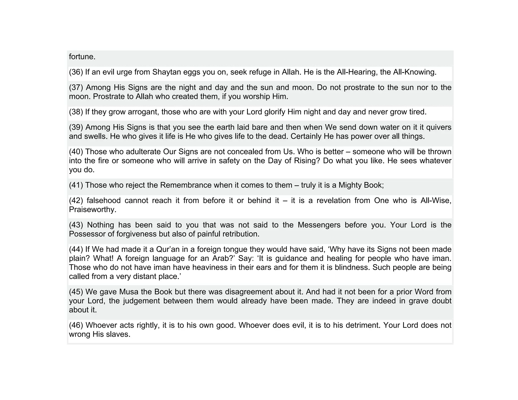 fortune.
(36) If an evil urge from Shaytan eggs you on, seek refuge in Allah. He is the All-Hearing, the All-Knowing.
(37) Among His Signs are the night and day and the sun and moon. Do not prostrate to the sun nor to the
moon. Prostrate to Allah who created them, if you worship Him.
(38) If they grow arrogant, those who are with your Lord glorify Him night and day and never grow tired.
(39) Among His Signs is that you see the earth laid bare and then when We send down water on it it quivers
and swells. He who gives it life is He who gives life to the dead. Certainly He has power over all things.
(40) Those who adulterate Our Signs are not concealed from Us. Who is better – someone who will be thrown
into the fire or someone who will arrive in safety on the Day of Rising? Do what you like. He sees whatever
you do.
(41) Those who reject the Remembrance when it comes to them – truly it is a Mighty Book;
(42) falsehood cannot reach it from before it or behind it – it is a revelation from One who is All-Wise,
Praiseworthy.
(43) Nothing has been said to you that was not said to the Messengers before you. Your Lord is the
Possessor of forgiveness but also of painful retribution.
(44) If We had made it a Qur’an in a foreign tongue they would have said, ‘Why have its Signs not been made
plain? What! A foreign language for an Arab?’ Say: ‘It is guidance and healing for people who have iman.
Those who do not have iman have heaviness in their ears and for them it is blindness. Such people are being
called from a very distant place.’
(45) We gave Musa the Book but there was disagreement about it. And had it not been for a prior Word from
your Lord, the judgement between them would already have been made. They are indeed in grave doubt
about it.
(46) Whoever acts rightly, it is to his own good. Whoever does evil, it is to his detriment. Your Lord does not
wrong His slaves.
 