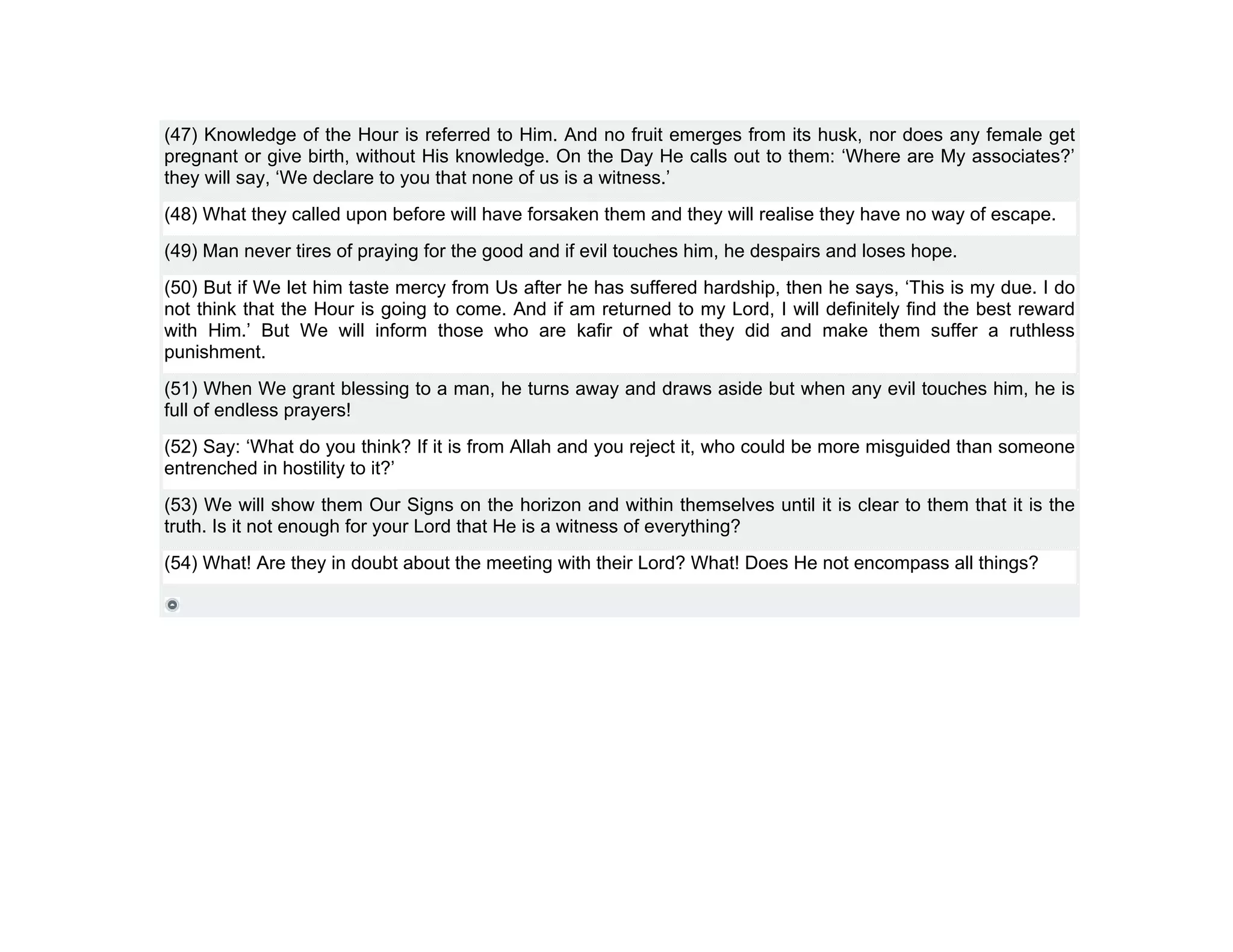 (47) Knowledge of the Hour is referred to Him. And no fruit emerges from its husk, nor does any female get
pregnant or give birth, without His knowledge. On the Day He calls out to them: ‘Where are My associates?’
they will say, ‘We declare to you that none of us is a witness.’
(48) What they called upon before will have forsaken them and they will realise they have no way of escape.
(49) Man never tires of praying for the good and if evil touches him, he despairs and loses hope.
(50) But if We let him taste mercy from Us after he has suffered hardship, then he says, ‘This is my due. I do
not think that the Hour is going to come. And if am returned to my Lord, I will definitely find the best reward
with Him.’ But We will inform those who are kafir of what they did and make them suffer a ruthless
punishment.
(51) When We grant blessing to a man, he turns away and draws aside but when any evil touches him, he is
full of endless prayers!
(52) Say: ‘What do you think? If it is from Allah and you reject it, who could be more misguided than someone
entrenched in hostility to it?’
(53) We will show them Our Signs on the horizon and within themselves until it is clear to them that it is the
truth. Is it not enough for your Lord that He is a witness of everything?
(54) What! Are they in doubt about the meeting with their Lord? What! Does He not encompass all things?
 