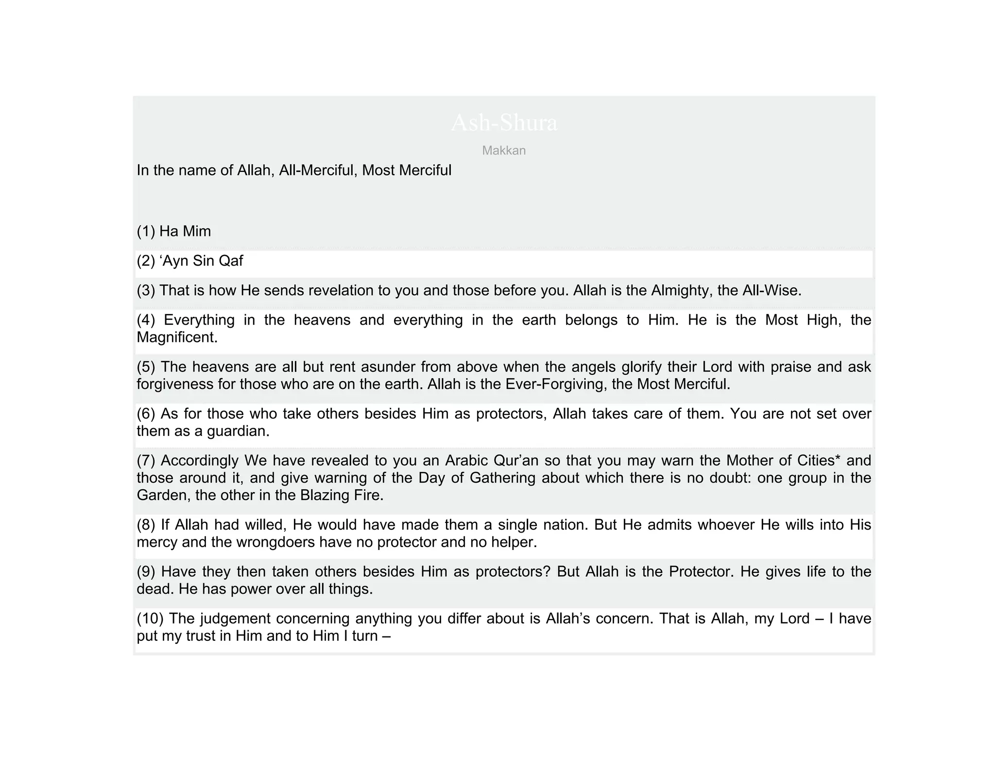 Ash-Shura
                                                    Makkan
In the name of Allah, All-Merciful, Most Merciful



(1) Ha Mim
(2) ‘Ayn Sin Qaf
(3) That is how He sends revelation to you and those before you. Allah is the Almighty, the All-Wise.
(4) Everything in the heavens and everything in the earth belongs to Him. He is the Most High, the
Magnificent.
(5) The heavens are all but rent asunder from above when the angels glorify their Lord with praise and ask
forgiveness for those who are on the earth. Allah is the Ever-Forgiving, the Most Merciful.
(6) As for those who take others besides Him as protectors, Allah takes care of them. You are not set over
them as a guardian.
(7) Accordingly We have revealed to you an Arabic Qur’an so that you may warn the Mother of Cities* and
those around it, and give warning of the Day of Gathering about which there is no doubt: one group in the
Garden, the other in the Blazing Fire.
(8) If Allah had willed, He would have made them a single nation. But He admits whoever He wills into His
mercy and the wrongdoers have no protector and no helper.
(9) Have they then taken others besides Him as protectors? But Allah is the Protector. He gives life to the
dead. He has power over all things.
(10) The judgement concerning anything you differ about is Allah’s concern. That is Allah, my Lord – I have
put my trust in Him and to Him I turn –
 