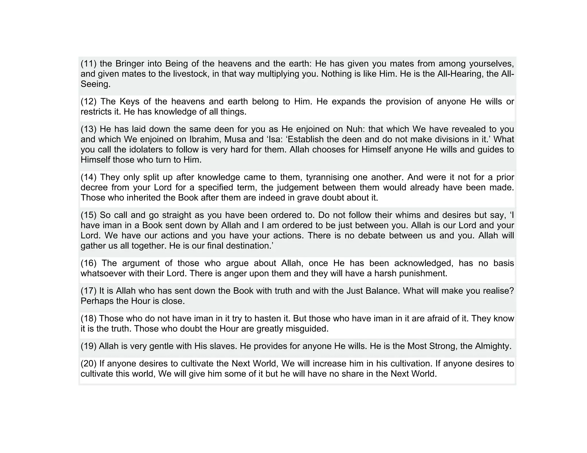 (11) the Bringer into Being of the heavens and the earth: He has given you mates from among yourselves,
and given mates to the livestock, in that way multiplying you. Nothing is like Him. He is the All-Hearing, the All-
Seeing.
(12) The Keys of the heavens and earth belong to Him. He expands the provision of anyone He wills or
restricts it. He has knowledge of all things.
(13) He has laid down the same deen for you as He enjoined on Nuh: that which We have revealed to you
and which We enjoined on Ibrahim, Musa and ‘Isa: ‘Establish the deen and do not make divisions in it.’ What
you call the idolaters to follow is very hard for them. Allah chooses for Himself anyone He wills and guides to
Himself those who turn to Him.
(14) They only split up after knowledge came to them, tyrannising one another. And were it not for a prior
decree from your Lord for a specified term, the judgement between them would already have been made.
Those who inherited the Book after them are indeed in grave doubt about it.
(15) So call and go straight as you have been ordered to. Do not follow their whims and desires but say, ‘I
have iman in a Book sent down by Allah and I am ordered to be just between you. Allah is our Lord and your
Lord. We have our actions and you have your actions. There is no debate between us and you. Allah will
gather us all together. He is our final destination.’
(16) The argument of those who argue about Allah, once He has been acknowledged, has no basis
whatsoever with their Lord. There is anger upon them and they will have a harsh punishment.
(17) It is Allah who has sent down the Book with truth and with the Just Balance. What will make you realise?
Perhaps the Hour is close.
(18) Those who do not have iman in it try to hasten it. But those who have iman in it are afraid of it. They know
it is the truth. Those who doubt the Hour are greatly misguided.
(19) Allah is very gentle with His slaves. He provides for anyone He wills. He is the Most Strong, the Almighty.
(20) If anyone desires to cultivate the Next World, We will increase him in his cultivation. If anyone desires to
cultivate this world, We will give him some of it but he will have no share in the Next World.
 