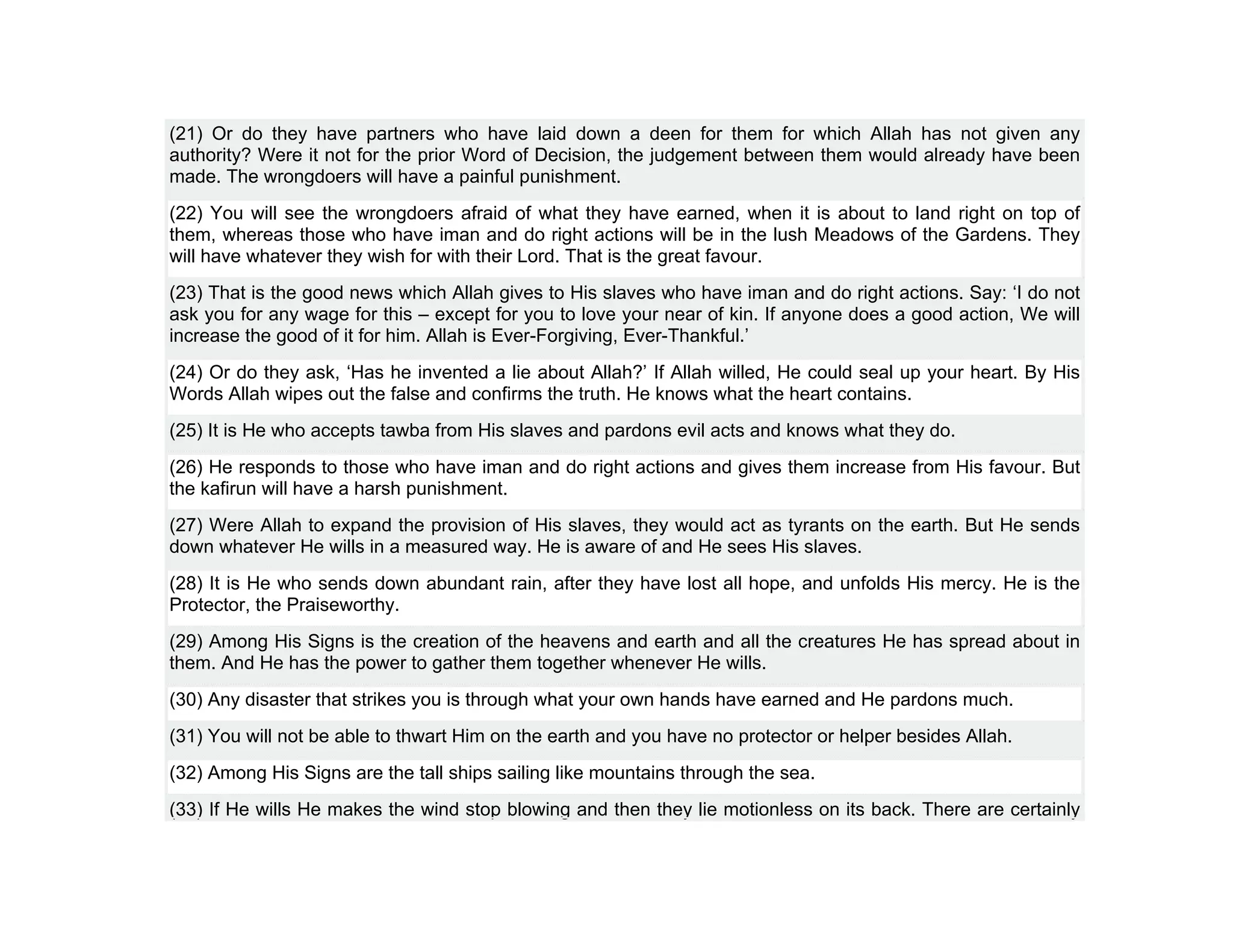 (21) Or do they have partners who have laid down a deen for them for which Allah has not given any
authority? Were it not for the prior Word of Decision, the judgement between them would already have been
made. The wrongdoers will have a painful punishment.
(22) You will see the wrongdoers afraid of what they have earned, when it is about to land right on top of
them, whereas those who have iman and do right actions will be in the lush Meadows of the Gardens. They
will have whatever they wish for with their Lord. That is the great favour.
(23) That is the good news which Allah gives to His slaves who have iman and do right actions. Say: ‘I do not
ask you for any wage for this – except for you to love your near of kin. If anyone does a good action, We will
increase the good of it for him. Allah is Ever-Forgiving, Ever-Thankful.’
(24) Or do they ask, ‘Has he invented a lie about Allah?’ If Allah willed, He could seal up your heart. By His
Words Allah wipes out the false and confirms the truth. He knows what the heart contains.
(25) It is He who accepts tawba from His slaves and pardons evil acts and knows what they do.
(26) He responds to those who have iman and do right actions and gives them increase from His favour. But
the kafirun will have a harsh punishment.
(27) Were Allah to expand the provision of His slaves, they would act as tyrants on the earth. But He sends
down whatever He wills in a measured way. He is aware of and He sees His slaves.
(28) It is He who sends down abundant rain, after they have lost all hope, and unfolds His mercy. He is the
Protector, the Praiseworthy.
(29) Among His Signs is the creation of the heavens and earth and all the creatures He has spread about in
them. And He has the power to gather them together whenever He wills.
(30) Any disaster that strikes you is through what your own hands have earned and He pardons much.
(31) You will not be able to thwart Him on the earth and you have no protector or helper besides Allah.
(32) Among His Signs are the tall ships sailing like mountains through the sea.
(33) If He wills He makes the wind stop blowing and then they lie motionless on its back. There are certainly
 