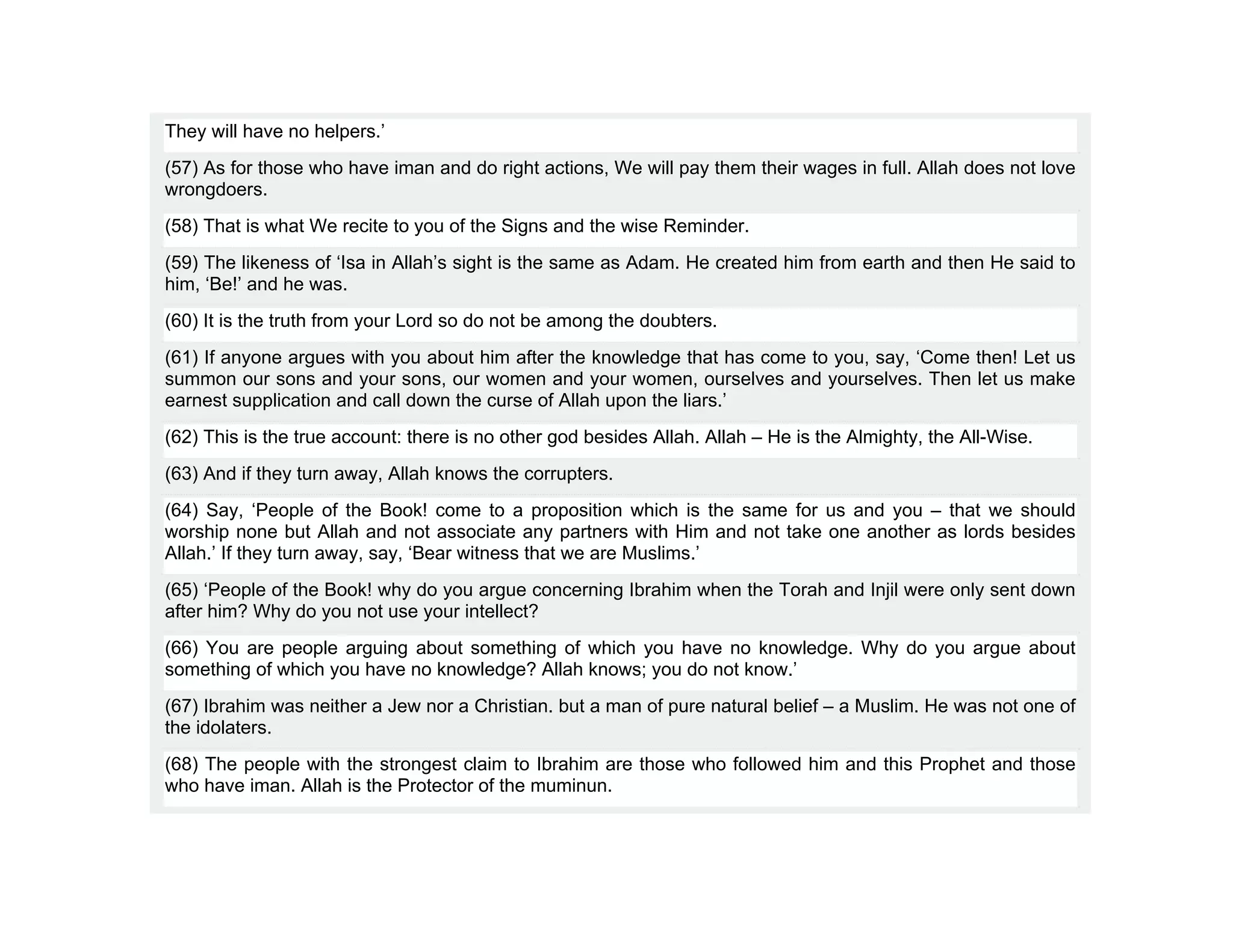 They will have no helpers.’
(57) As for those who have iman and do right actions, We will pay them their wages in full. Allah does not love
wrongdoers.
(58) That is what We recite to you of the Signs and the wise Reminder.
(59) The likeness of ‘Isa in Allah’s sight is the same as Adam. He created him from earth and then He said to
him, ‘Be!’ and he was.
(60) It is the truth from your Lord so do not be among the doubters.
(61) If anyone argues with you about him after the knowledge that has come to you, say, ‘Come then! Let us
summon our sons and your sons, our women and your women, ourselves and yourselves. Then let us make
earnest supplication and call down the curse of Allah upon the liars.’
(62) This is the true account: there is no other god besides Allah. Allah – He is the Almighty, the All-Wise.
(63) And if they turn away, Allah knows the corrupters.
(64) Say, ‘People of the Book! come to a proposition which is the same for us and you – that we should
worship none but Allah and not associate any partners with Him and not take one another as lords besides
Allah.’ If they turn away, say, ‘Bear witness that we are Muslims.’
(65) ‘People of the Book! why do you argue concerning Ibrahim when the Torah and Injil were only sent down
after him? Why do you not use your intellect?
(66) You are people arguing about something of which you have no knowledge. Why do you argue about
something of which you have no knowledge? Allah knows; you do not know.’
(67) Ibrahim was neither a Jew nor a Christian. but a man of pure natural belief – a Muslim. He was not one of
the idolaters.
(68) The people with the strongest claim to Ibrahim are those who followed him and this Prophet and those
who have iman. Allah is the Protector of the muminun.
 