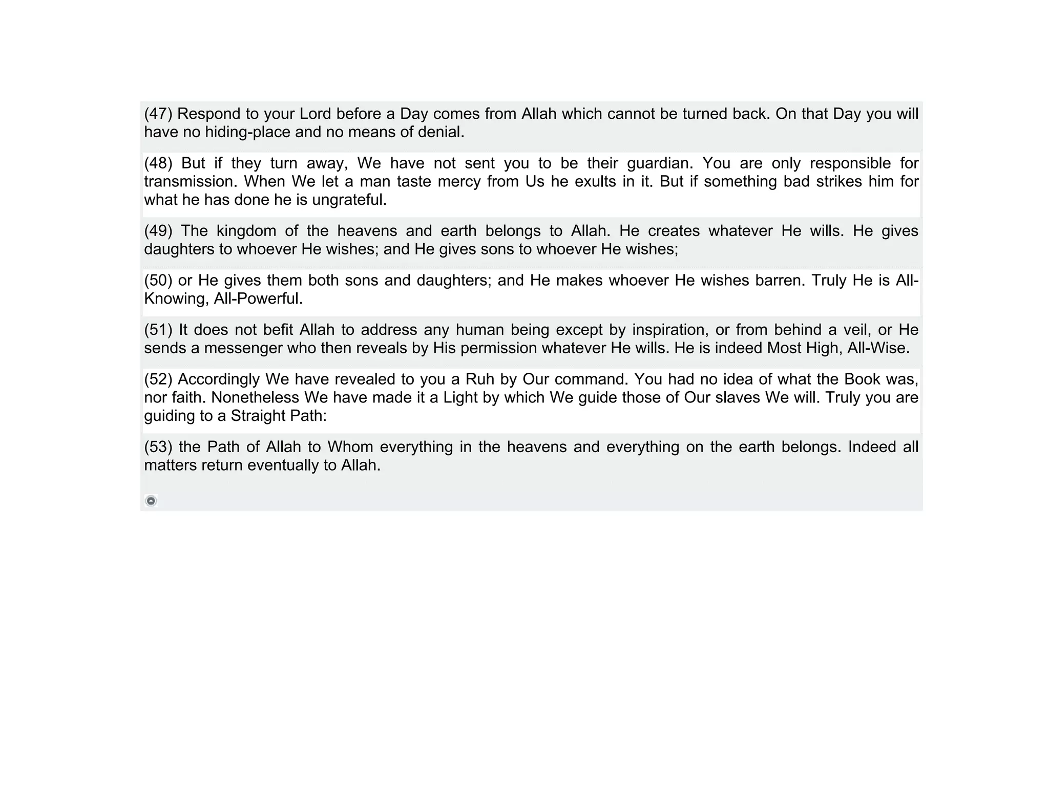 (47) Respond to your Lord before a Day comes from Allah which cannot be turned back. On that Day you will
have no hiding-place and no means of denial.
(48) But if they turn away, We have not sent you to be their guardian. You are only responsible for
transmission. When We let a man taste mercy from Us he exults in it. But if something bad strikes him for
what he has done he is ungrateful.
(49) The kingdom of the heavens and earth belongs to Allah. He creates whatever He wills. He gives
daughters to whoever He wishes; and He gives sons to whoever He wishes;
(50) or He gives them both sons and daughters; and He makes whoever He wishes barren. Truly He is All-
Knowing, All-Powerful.
(51) It does not befit Allah to address any human being except by inspiration, or from behind a veil, or He
sends a messenger who then reveals by His permission whatever He wills. He is indeed Most High, All-Wise.
(52) Accordingly We have revealed to you a Ruh by Our command. You had no idea of what the Book was,
nor faith. Nonetheless We have made it a Light by which We guide those of Our slaves We will. Truly you are
guiding to a Straight Path:
(53) the Path of Allah to Whom everything in the heavens and everything on the earth belongs. Indeed all
matters return eventually to Allah.
 