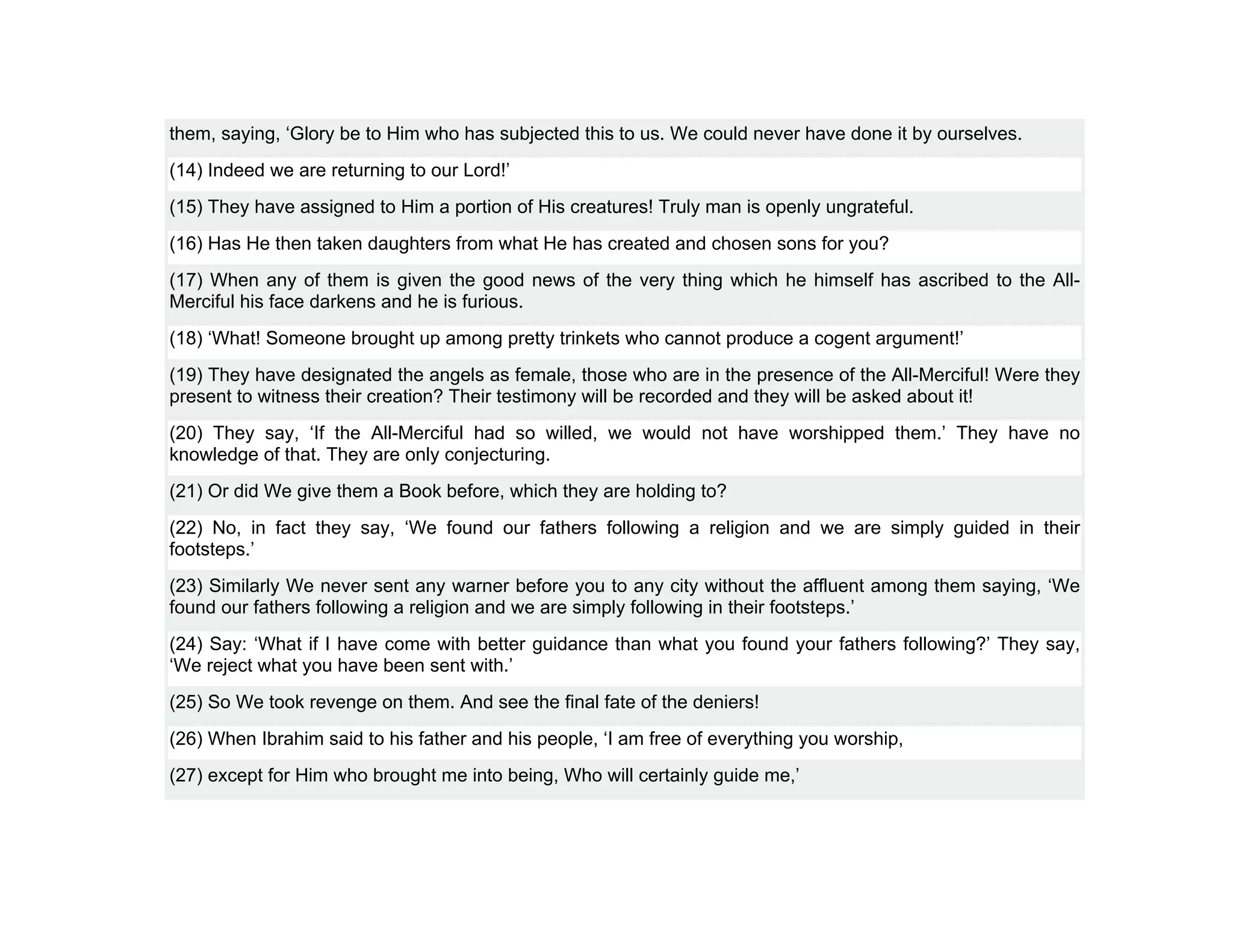 them, saying, ‘Glory be to Him who has subjected this to us. We could never have done it by ourselves.
(14) Indeed we are returning to our Lord!’
(15) They have assigned to Him a portion of His creatures! Truly man is openly ungrateful.
(16) Has He then taken daughters from what He has created and chosen sons for you?
(17) When any of them is given the good news of the very thing which he himself has ascribed to the All-
Merciful his face darkens and he is furious.
(18) ‘What! Someone brought up among pretty trinkets who cannot produce a cogent argument!’
(19) They have designated the angels as female, those who are in the presence of the All-Merciful! Were they
present to witness their creation? Their testimony will be recorded and they will be asked about it!
(20) They say, ‘If the All-Merciful had so willed, we would not have worshipped them.’ They have no
knowledge of that. They are only conjecturing.
(21) Or did We give them a Book before, which they are holding to?
(22) No, in fact they say, ‘We found our fathers following a religion and we are simply guided in their
footsteps.’
(23) Similarly We never sent any warner before you to any city without the affluent among them saying, ‘We
found our fathers following a religion and we are simply following in their footsteps.’
(24) Say: ‘What if I have come with better guidance than what you found your fathers following?’ They say,
‘We reject what you have been sent with.’
(25) So We took revenge on them. And see the final fate of the deniers!
(26) When Ibrahim said to his father and his people, ‘I am free of everything you worship,
(27) except for Him who brought me into being, Who will certainly guide me,’
 