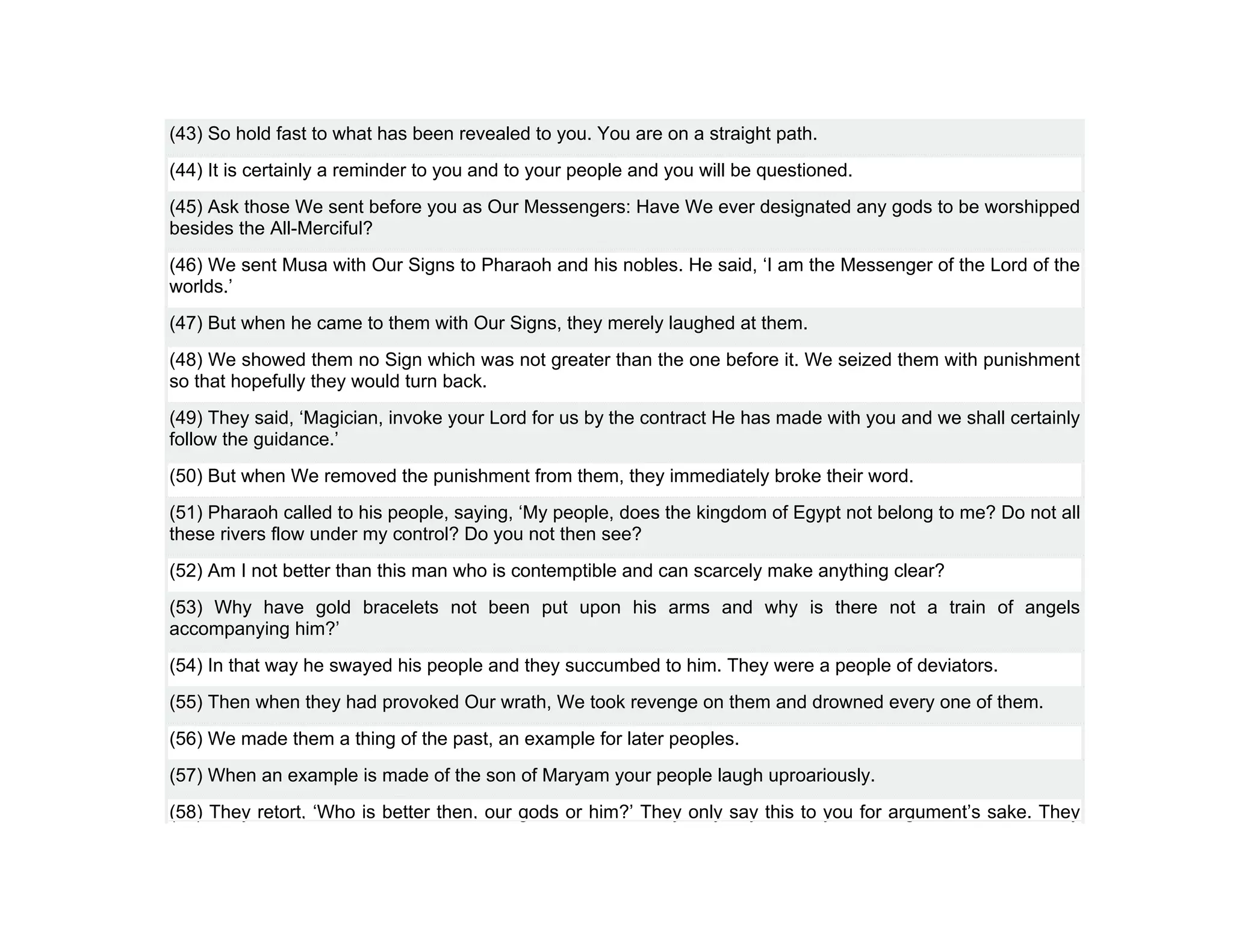 (43) So hold fast to what has been revealed to you. You are on a straight path.
(44) It is certainly a reminder to you and to your people and you will be questioned.
(45) Ask those We sent before you as Our Messengers: Have We ever designated any gods to be worshipped
besides the All-Merciful?
(46) We sent Musa with Our Signs to Pharaoh and his nobles. He said, ‘I am the Messenger of the Lord of the
worlds.’
(47) But when he came to them with Our Signs, they merely laughed at them.
(48) We showed them no Sign which was not greater than the one before it. We seized them with punishment
so that hopefully they would turn back.
(49) They said, ‘Magician, invoke your Lord for us by the contract He has made with you and we shall certainly
follow the guidance.’
(50) But when We removed the punishment from them, they immediately broke their word.
(51) Pharaoh called to his people, saying, ‘My people, does the kingdom of Egypt not belong to me? Do not all
these rivers flow under my control? Do you not then see?
(52) Am I not better than this man who is contemptible and can scarcely make anything clear?
(53) Why have gold bracelets not been put upon his arms and why is there not a train of angels
accompanying him?’
(54) In that way he swayed his people and they succumbed to him. They were a people of deviators.
(55) Then when they had provoked Our wrath, We took revenge on them and drowned every one of them.
(56) We made them a thing of the past, an example for later peoples.
(57) When an example is made of the son of Maryam your people laugh uproariously.
(58) They retort, ‘Who is better then, our gods or him?’ They only say this to you for argument’s sake. They
 