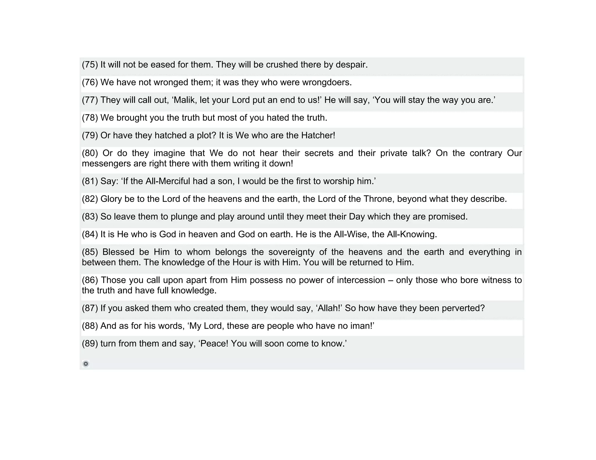 (75) It will not be eased for them. They will be crushed there by despair.
(76) We have not wronged them; it was they who were wrongdoers.
(77) They will call out, ‘Malik, let your Lord put an end to us!’ He will say, ‘You will stay the way you are.’
(78) We brought you the truth but most of you hated the truth.
(79) Or have they hatched a plot? It is We who are the Hatcher!
(80) Or do they imagine that We do not hear their secrets and their private talk? On the contrary Our
messengers are right there with them writing it down!
(81) Say: ‘If the All-Merciful had a son, I would be the first to worship him.’
(82) Glory be to the Lord of the heavens and the earth, the Lord of the Throne, beyond what they describe.
(83) So leave them to plunge and play around until they meet their Day which they are promised.
(84) It is He who is God in heaven and God on earth. He is the All-Wise, the All-Knowing.
(85) Blessed be Him to whom belongs the sovereignty of the heavens and the earth and everything in
between them. The knowledge of the Hour is with Him. You will be returned to Him.
(86) Those you call upon apart from Him possess no power of intercession – only those who bore witness to
the truth and have full knowledge.
(87) If you asked them who created them, they would say, ‘Allah!’ So how have they been perverted?
(88) And as for his words, ‘My Lord, these are people who have no iman!’
(89) turn from them and say, ‘Peace! You will soon come to know.’
 