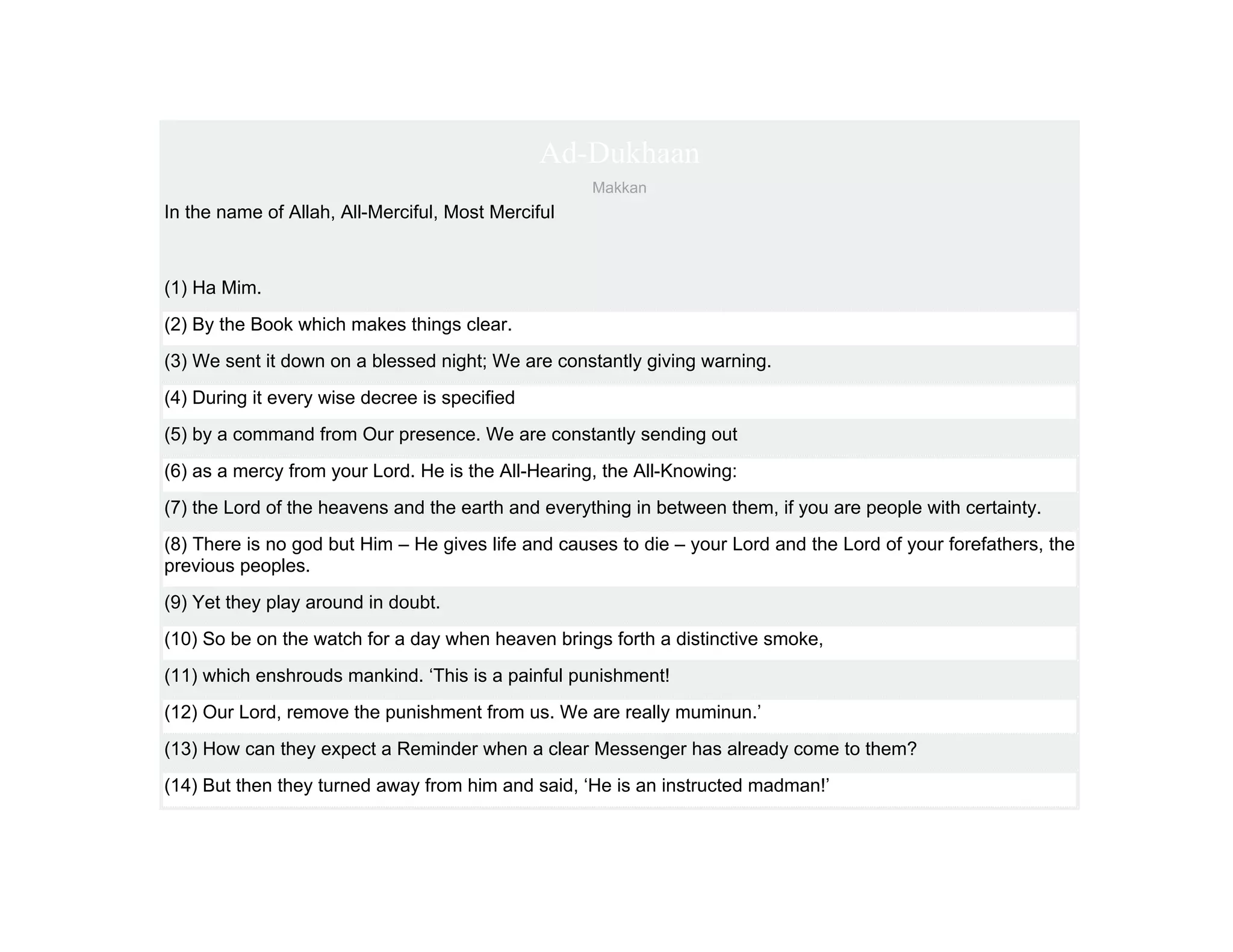 Ad-Dukhaan
                                                    Makkan
In the name of Allah, All-Merciful, Most Merciful



(1) Ha Mim.
(2) By the Book which makes things clear.
(3) We sent it down on a blessed night; We are constantly giving warning.
(4) During it every wise decree is specified
(5) by a command from Our presence. We are constantly sending out
(6) as a mercy from your Lord. He is the All-Hearing, the All-Knowing:
(7) the Lord of the heavens and the earth and everything in between them, if you are people with certainty.
(8) There is no god but Him – He gives life and causes to die – your Lord and the Lord of your forefathers, the
previous peoples.
(9) Yet they play around in doubt.
(10) So be on the watch for a day when heaven brings forth a distinctive smoke,
(11) which enshrouds mankind. ‘This is a painful punishment!
(12) Our Lord, remove the punishment from us. We are really muminun.’
(13) How can they expect a Reminder when a clear Messenger has already come to them?
(14) But then they turned away from him and said, ‘He is an instructed madman!’
 