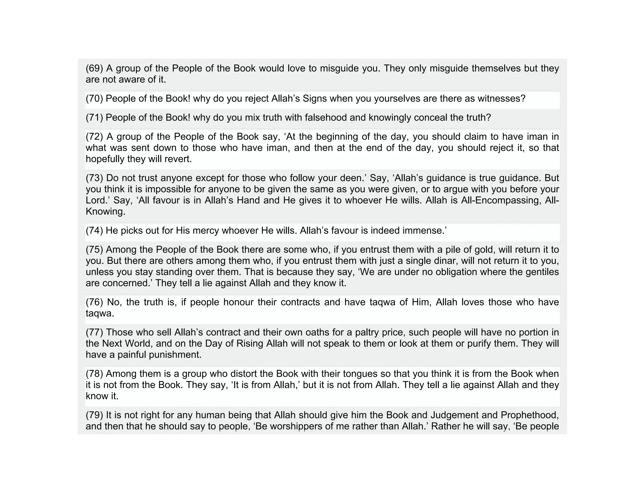 (69) A group of the People of the Book would love to misguide you. They only misguide themselves but they
are not aware of it.
(70) People of the Book! why do you reject Allah’s Signs when you yourselves are there as witnesses?
(71) People of the Book! why do you mix truth with falsehood and knowingly conceal the truth?
(72) A group of the People of the Book say, ‘At the beginning of the day, you should claim to have iman in
what was sent down to those who have iman, and then at the end of the day, you should reject it, so that
hopefully they will revert.
(73) Do not trust anyone except for those who follow your deen.’ Say, ‘Allah’s guidance is true guidance. But
you think it is impossible for anyone to be given the same as you were given, or to argue with you before your
Lord.’ Say, ‘All favour is in Allah’s Hand and He gives it to whoever He wills. Allah is All-Encompassing, All-
Knowing.
(74) He picks out for His mercy whoever He wills. Allah’s favour is indeed immense.’
(75) Among the People of the Book there are some who, if you entrust them with a pile of gold, will return it to
you. But there are others among them who, if you entrust them with just a single dinar, will not return it to you,
unless you stay standing over them. That is because they say, ‘We are under no obligation where the gentiles
are concerned.’ They tell a lie against Allah and they know it.
(76) No, the truth is, if people honour their contracts and have taqwa of Him, Allah loves those who have
taqwa.
(77) Those who sell Allah’s contract and their own oaths for a paltry price, such people will have no portion in
the Next World, and on the Day of Rising Allah will not speak to them or look at them or purify them. They will
have a painful punishment.
(78) Among them is a group who distort the Book with their tongues so that you think it is from the Book when
it is not from the Book. They say, ‘It is from Allah,’ but it is not from Allah. They tell a lie against Allah and they
know it.
(79) It is not right for any human being that Allah should give him the Book and Judgement and Prophethood,
and then that he should say to people, ‘Be worshippers of me rather than Allah.’ Rather he will say, ‘Be people
 