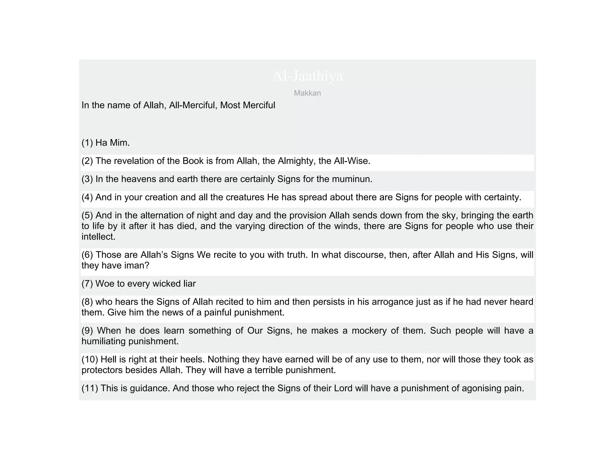 Al-Jaathiya
                                                      Makkan
In the name of Allah, All-Merciful, Most Merciful



(1) Ha Mim.
(2) The revelation of the Book is from Allah, the Almighty, the All-Wise.
(3) In the heavens and earth there are certainly Signs for the muminun.
(4) And in your creation and all the creatures He has spread about there are Signs for people with certainty.
(5) And in the alternation of night and day and the provision Allah sends down from the sky, bringing the earth
to life by it after it has died, and the varying direction of the winds, there are Signs for people who use their
intellect.
(6) Those are Allah’s Signs We recite to you with truth. In what discourse, then, after Allah and His Signs, will
they have iman?
(7) Woe to every wicked liar
(8) who hears the Signs of Allah recited to him and then persists in his arrogance just as if he had never heard
them. Give him the news of a painful punishment.
(9) When he does learn something of Our Signs, he makes a mockery of them. Such people will have a
humiliating punishment.
(10) Hell is right at their heels. Nothing they have earned will be of any use to them, nor will those they took as
protectors besides Allah. They will have a terrible punishment.
(11) This is guidance. And those who reject the Signs of their Lord will have a punishment of agonising pain.
 