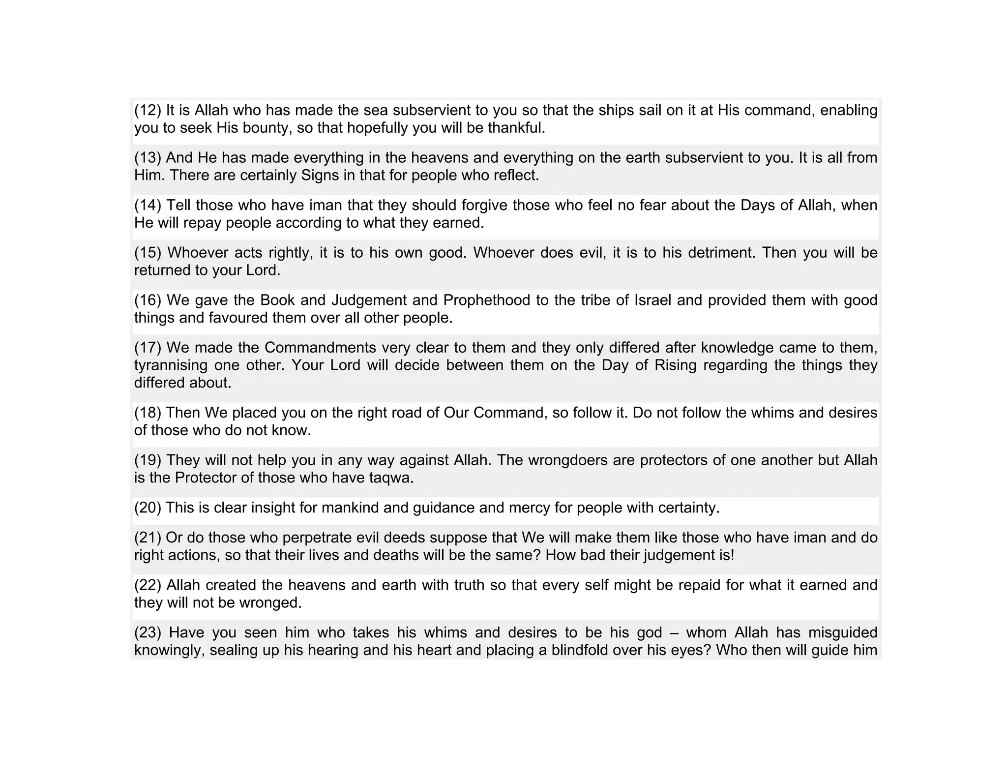 (12) It is Allah who has made the sea subservient to you so that the ships sail on it at His command, enabling
you to seek His bounty, so that hopefully you will be thankful.
(13) And He has made everything in the heavens and everything on the earth subservient to you. It is all from
Him. There are certainly Signs in that for people who reflect.
(14) Tell those who have iman that they should forgive those who feel no fear about the Days of Allah, when
He will repay people according to what they earned.
(15) Whoever acts rightly, it is to his own good. Whoever does evil, it is to his detriment. Then you will be
returned to your Lord.
(16) We gave the Book and Judgement and Prophethood to the tribe of Israel and provided them with good
things and favoured them over all other people.
(17) We made the Commandments very clear to them and they only differed after knowledge came to them,
tyrannising one other. Your Lord will decide between them on the Day of Rising regarding the things they
differed about.
(18) Then We placed you on the right road of Our Command, so follow it. Do not follow the whims and desires
of those who do not know.
(19) They will not help you in any way against Allah. The wrongdoers are protectors of one another but Allah
is the Protector of those who have taqwa.
(20) This is clear insight for mankind and guidance and mercy for people with certainty.
(21) Or do those who perpetrate evil deeds suppose that We will make them like those who have iman and do
right actions, so that their lives and deaths will be the same? How bad their judgement is!
(22) Allah created the heavens and earth with truth so that every self might be repaid for what it earned and
they will not be wronged.
(23) Have you seen him who takes his whims and desires to be his god – whom Allah has misguided
knowingly, sealing up his hearing and his heart and placing a blindfold over his eyes? Who then will guide him
 
