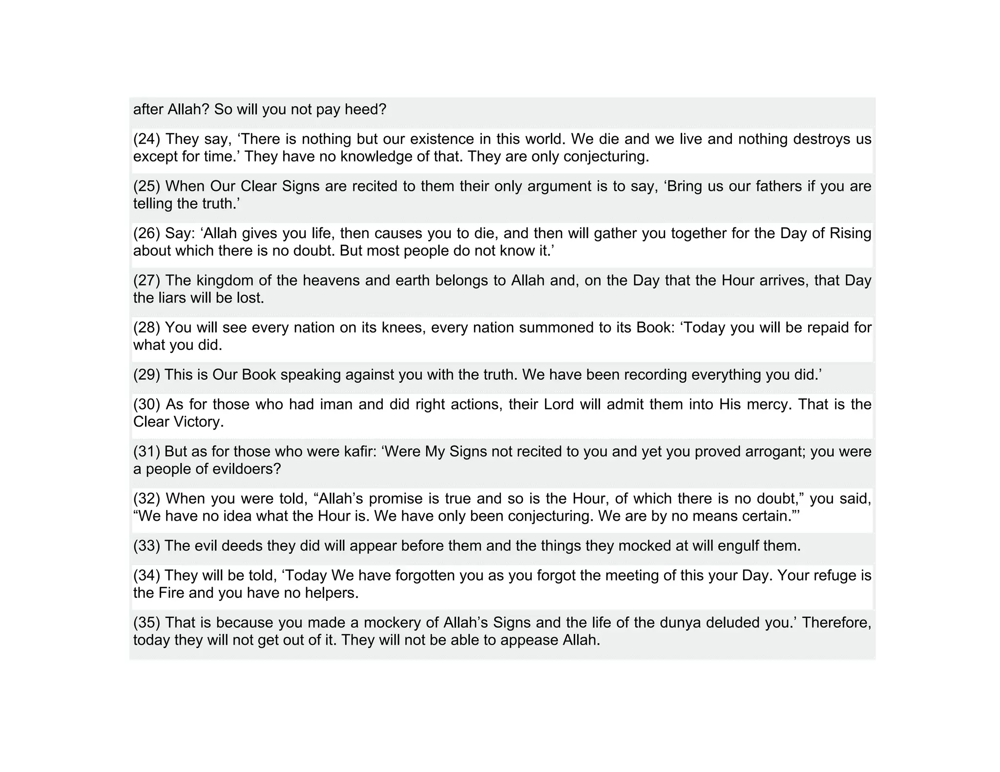 after Allah? So will you not pay heed?
(24) They say, ‘There is nothing but our existence in this world. We die and we live and nothing destroys us
except for time.’ They have no knowledge of that. They are only conjecturing.
(25) When Our Clear Signs are recited to them their only argument is to say, ‘Bring us our fathers if you are
telling the truth.’
(26) Say: ‘Allah gives you life, then causes you to die, and then will gather you together for the Day of Rising
about which there is no doubt. But most people do not know it.’
(27) The kingdom of the heavens and earth belongs to Allah and, on the Day that the Hour arrives, that Day
the liars will be lost.
(28) You will see every nation on its knees, every nation summoned to its Book: ‘Today you will be repaid for
what you did.
(29) This is Our Book speaking against you with the truth. We have been recording everything you did.’
(30) As for those who had iman and did right actions, their Lord will admit them into His mercy. That is the
Clear Victory.
(31) But as for those who were kafir: ‘Were My Signs not recited to you and yet you proved arrogant; you were
a people of evildoers?
(32) When you were told, “Allah’s promise is true and so is the Hour, of which there is no doubt,” you said,
“We have no idea what the Hour is. We have only been conjecturing. We are by no means certain.”’
(33) The evil deeds they did will appear before them and the things they mocked at will engulf them.
(34) They will be told, ‘Today We have forgotten you as you forgot the meeting of this your Day. Your refuge is
the Fire and you have no helpers.
(35) That is because you made a mockery of Allah’s Signs and the life of the dunya deluded you.’ Therefore,
today they will not get out of it. They will not be able to appease Allah.
 