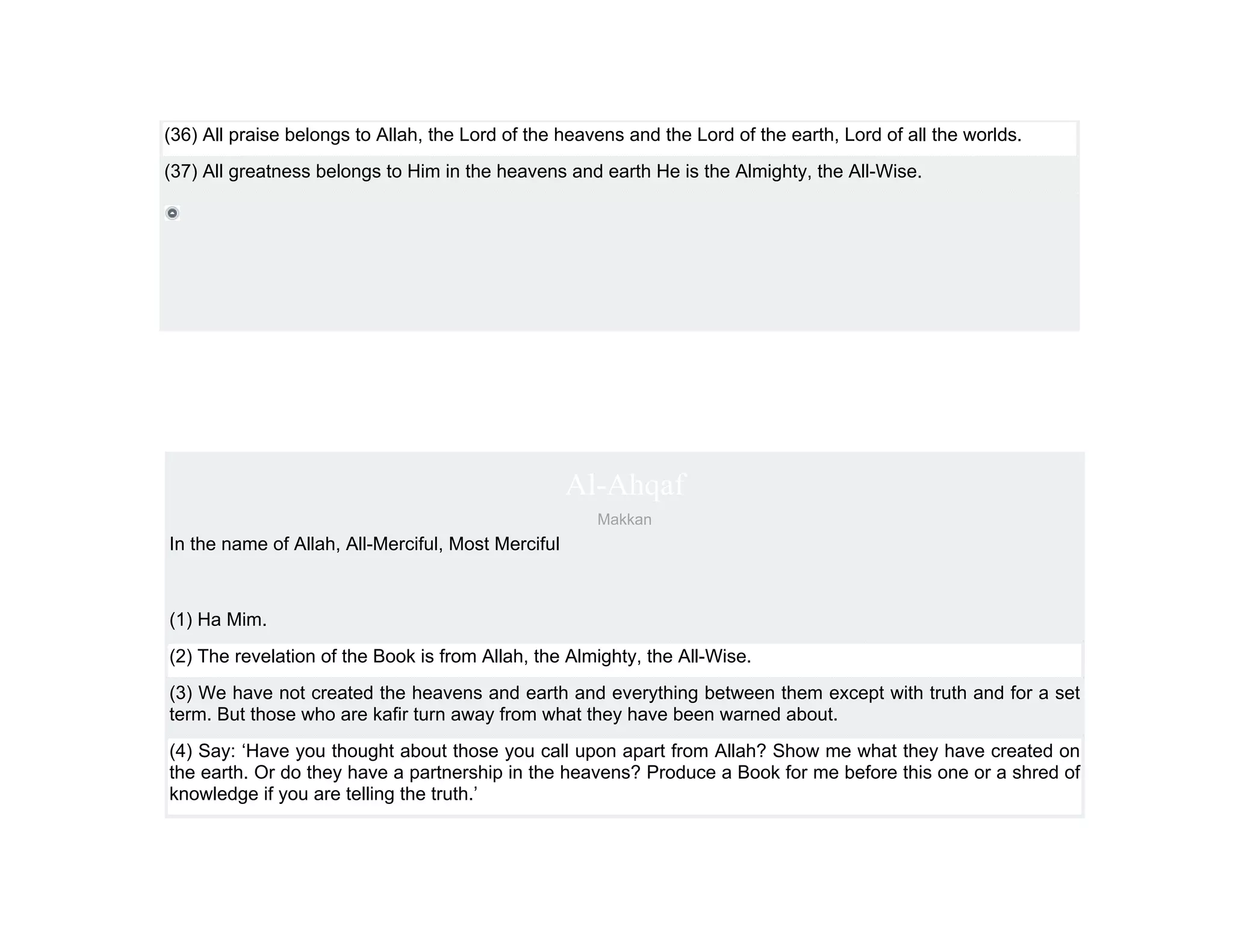 (36) All praise belongs to Allah, the Lord of the heavens and the Lord of the earth, Lord of all the worlds.
(37) All greatness belongs to Him in the heavens and earth He is the Almighty, the All-Wise.




                                                    Al-Ahqaf
                                                      Makkan
In the name of Allah, All-Merciful, Most Merciful



(1) Ha Mim.
(2) The revelation of the Book is from Allah, the Almighty, the All-Wise.
(3) We have not created the heavens and earth and everything between them except with truth and for a set
term. But those who are kafir turn away from what they have been warned about.
(4) Say: ‘Have you thought about those you call upon apart from Allah? Show me what they have created on
the earth. Or do they have a partnership in the heavens? Produce a Book for me before this one or a shred of
knowledge if you are telling the truth.’
 