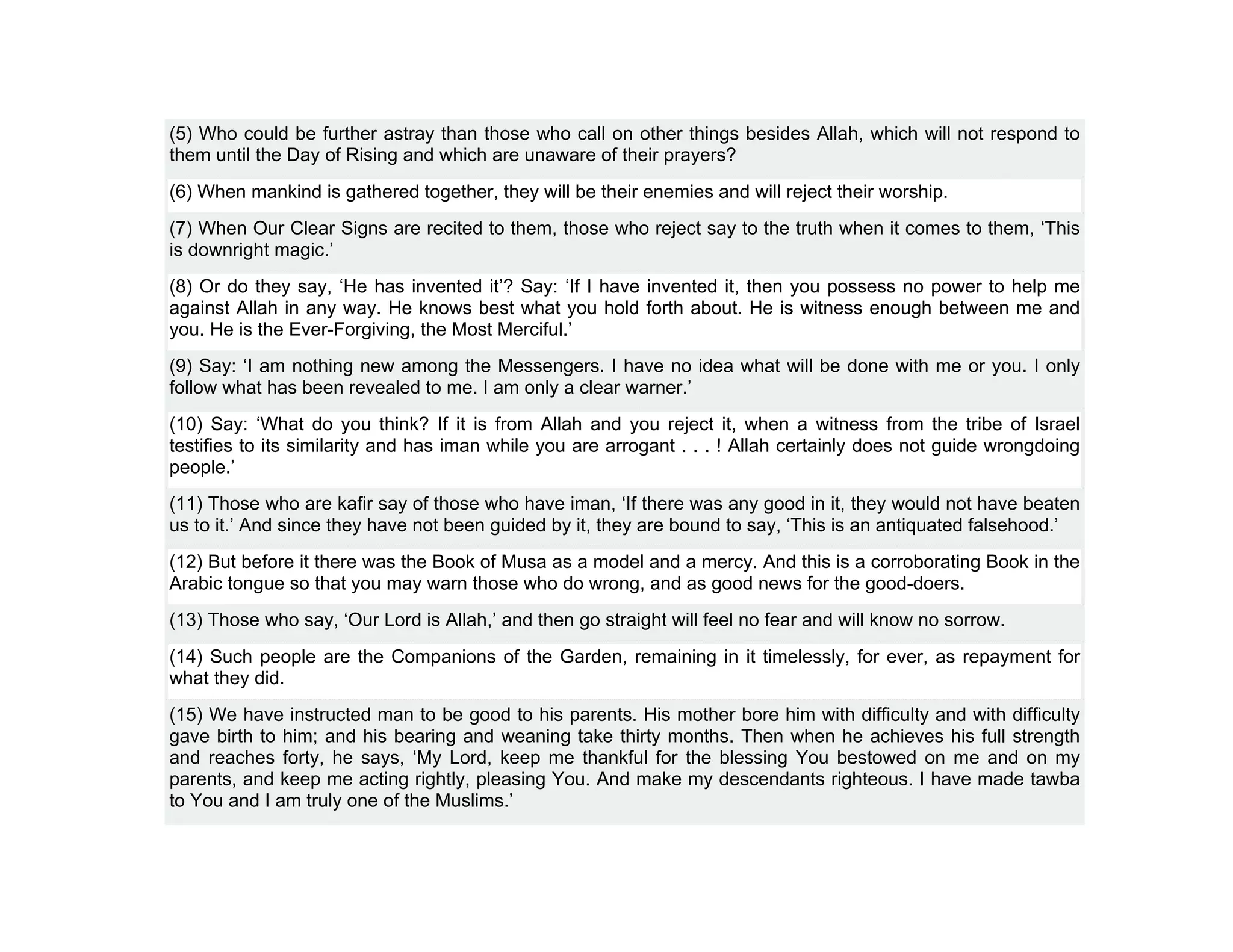 (5) Who could be further astray than those who call on other things besides Allah, which will not respond to
them until the Day of Rising and which are unaware of their prayers?
(6) When mankind is gathered together, they will be their enemies and will reject their worship.
(7) When Our Clear Signs are recited to them, those who reject say to the truth when it comes to them, ‘This
is downright magic.’
(8) Or do they say, ‘He has invented it’? Say: ‘If I have invented it, then you possess no power to help me
against Allah in any way. He knows best what you hold forth about. He is witness enough between me and
you. He is the Ever-Forgiving, the Most Merciful.’
(9) Say: ‘I am nothing new among the Messengers. I have no idea what will be done with me or you. I only
follow what has been revealed to me. I am only a clear warner.’
(10) Say: ‘What do you think? If it is from Allah and you reject it, when a witness from the tribe of Israel
testifies to its similarity and has iman while you are arrogant . . . ! Allah certainly does not guide wrongdoing
people.’
(11) Those who are kafir say of those who have iman, ‘If there was any good in it, they would not have beaten
us to it.’ And since they have not been guided by it, they are bound to say, ‘This is an antiquated falsehood.’
(12) But before it there was the Book of Musa as a model and a mercy. And this is a corroborating Book in the
Arabic tongue so that you may warn those who do wrong, and as good news for the good-doers.
(13) Those who say, ‘Our Lord is Allah,’ and then go straight will feel no fear and will know no sorrow.
(14) Such people are the Companions of the Garden, remaining in it timelessly, for ever, as repayment for
what they did.
(15) We have instructed man to be good to his parents. His mother bore him with difficulty and with difficulty
gave birth to him; and his bearing and weaning take thirty months. Then when he achieves his full strength
and reaches forty, he says, ‘My Lord, keep me thankful for the blessing You bestowed on me and on my
parents, and keep me acting rightly, pleasing You. And make my descendants righteous. I have made tawba
to You and I am truly one of the Muslims.’
 