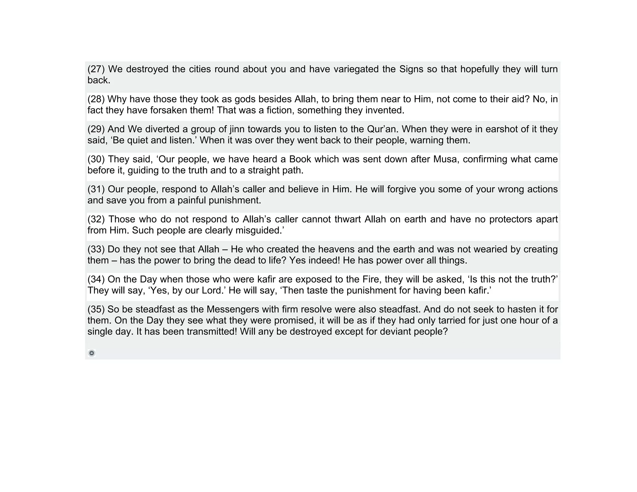 (27) We destroyed the cities round about you and have variegated the Signs so that hopefully they will turn
back.
(28) Why have those they took as gods besides Allah, to bring them near to Him, not come to their aid? No, in
fact they have forsaken them! That was a fiction, something they invented.
(29) And We diverted a group of jinn towards you to listen to the Qur’an. When they were in earshot of it they
said, ‘Be quiet and listen.’ When it was over they went back to their people, warning them.
(30) They said, ‘Our people, we have heard a Book which was sent down after Musa, confirming what came
before it, guiding to the truth and to a straight path.
(31) Our people, respond to Allah’s caller and believe in Him. He will forgive you some of your wrong actions
and save you from a painful punishment.
(32) Those who do not respond to Allah’s caller cannot thwart Allah on earth and have no protectors apart
from Him. Such people are clearly misguided.’
(33) Do they not see that Allah – He who created the heavens and the earth and was not wearied by creating
them – has the power to bring the dead to life? Yes indeed! He has power over all things.
(34) On the Day when those who were kafir are exposed to the Fire, they will be asked, ‘Is this not the truth?’
They will say, ‘Yes, by our Lord.’ He will say, ‘Then taste the punishment for having been kafir.’
(35) So be steadfast as the Messengers with firm resolve were also steadfast. And do not seek to hasten it for
them. On the Day they see what they were promised, it will be as if they had only tarried for just one hour of a
single day. It has been transmitted! Will any be destroyed except for deviant people?
 